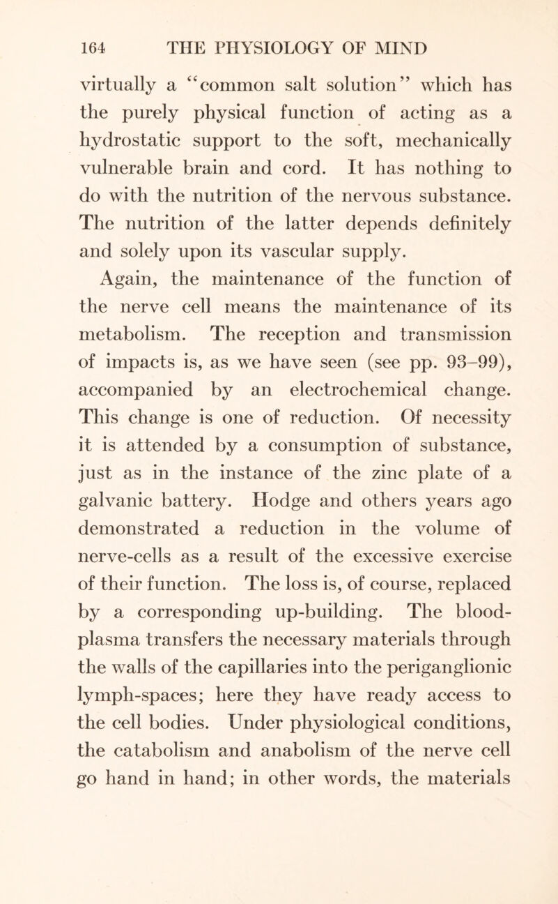 virtually a “common salt solution” which has the purely physical function of acting as a hydrostatic support to the soft, mechanically vulnerable brain and cord. It has nothing to do with the nutrition of the nervous substance. The nutrition of the latter depends definitely and solely upon its vascular supply. Again, the maintenance of the function of the nerve cell means the maintenance of its metabolism. The reception and transmission of impacts is, as we have seen (see pp. 93-99), accompanied by an electrochemical change. This change is one of reduction. Of necessity it is attended by a consumption of substance, just as in the instance of the zinc plate of a galvanic battery. Hodge and others years ago demonstrated a reduction in the volume of nerve-cells as a result of the excessive exercise of their function. The loss is, of course, replaced by a corresponding up-building. The blood- plasma transfers the necessary materials through the walls of the capillaries into the periganglionic lymph-spaces; here they have ready access to the cell bodies. Under physiological conditions, the catabolism and anabolism of the nerve cell go hand in hand; in other words, the materials