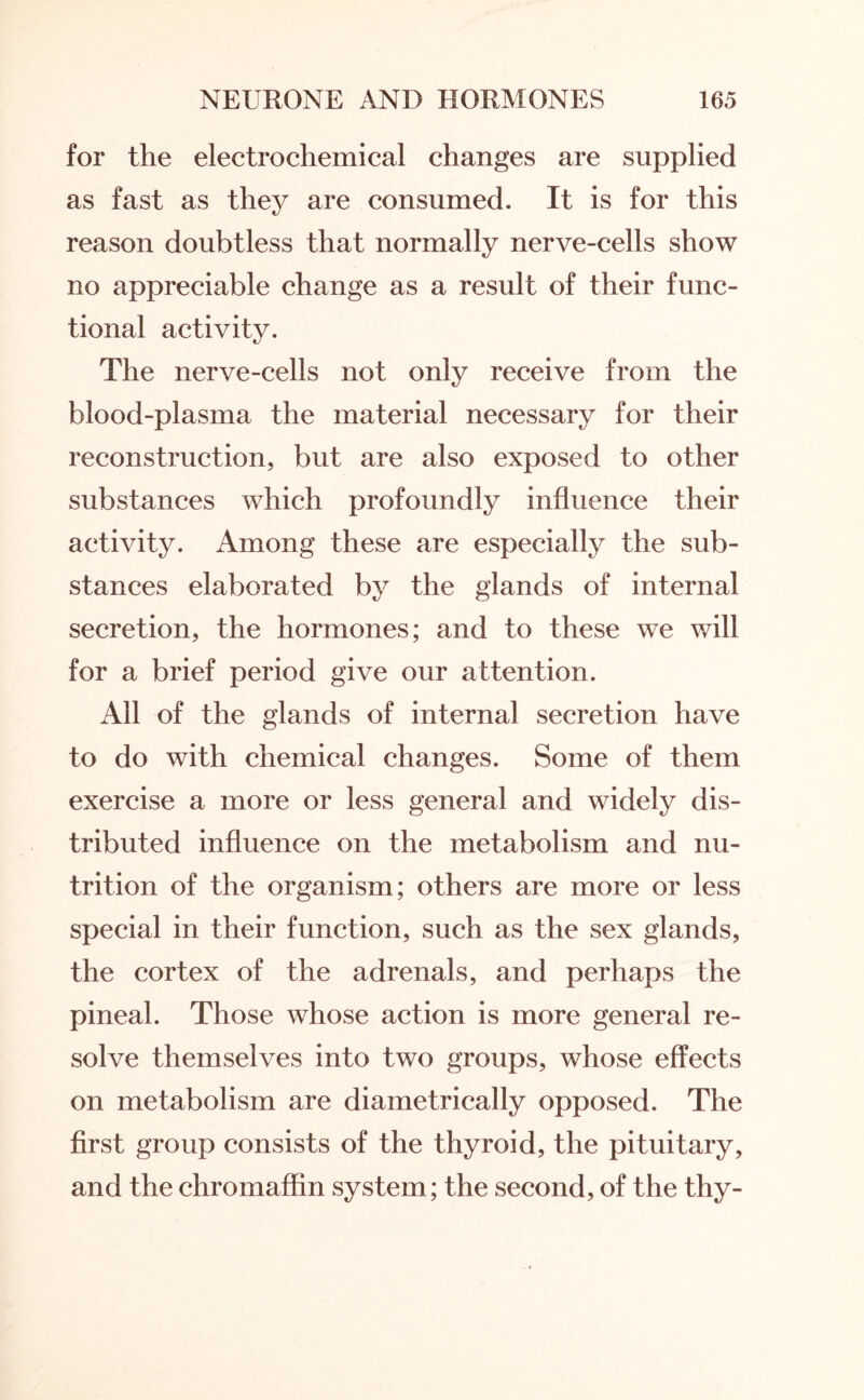 for the electrochemical changes are supplied as fast as they are consumed. It is for this reason doubtless that normally nerve-cells show no appreciable change as a result of their func¬ tional activity. The nerve-cells not only receive from the blood-plasma the material necessary for their reconstruction, but are also exposed to other substances which profoundly influence their activity. Among these are especially the sub¬ stances elaborated by the glands of internal secretion, the hormones; and to these we will for a brief period give our attention. All of the glands of internal secretion have to do with chemical changes. Some of them exercise a more or less general and widely dis¬ tributed influence on the metabolism and nu¬ trition of the organism; others are more or less special in their function, such as the sex glands, the cortex of the adrenals, and perhaps the pineal. Those whose action is more general re¬ solve themselves into two groups, whose effects on metabolism are diametrically opposed. The first group consists of the thyroid, the pituitary, and the chromaffin system; the second, of the thy-