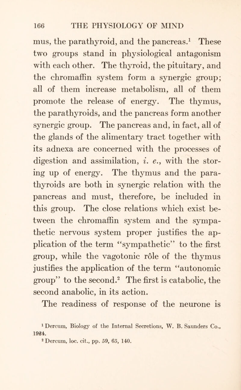 mus, the parathyroid, and the pancreas.1 These two groups stand in physiological antagonism with each other. The thyroid, the pituitary, and the chromaffin system form a synergic group; all of them increase metabolism, all of them promote the release of energy. The thymus, the parathyroids, and the pancreas form another synergic group. The pancreas and, in fact, all of the glands of the alimentary tract together with its adnexa are concerned with the processes of digestion and assimilation, i. e.9 with the stor¬ ing up of energy. The thymus and the para¬ thyroids are both in synergic relation with the pancreas and must, therefore, be included in this group. The close relations which exist be¬ tween the chromaffin system and the sympa¬ thetic nervous system proper justifies the ap¬ plication of the term “sympathetic” to the first group, while the vagotonic role of the thymus justifies the application of the term “autonomic group” to the second.2 The first is catabolic, the second anabolic, in its action. The readiness of response of the neurone is 1 Dercum, Biology of the Internal Secretions, W. B. Saunders Co., 1924. 2 Dercum, loc. cit., pp. 59, 65, 140.