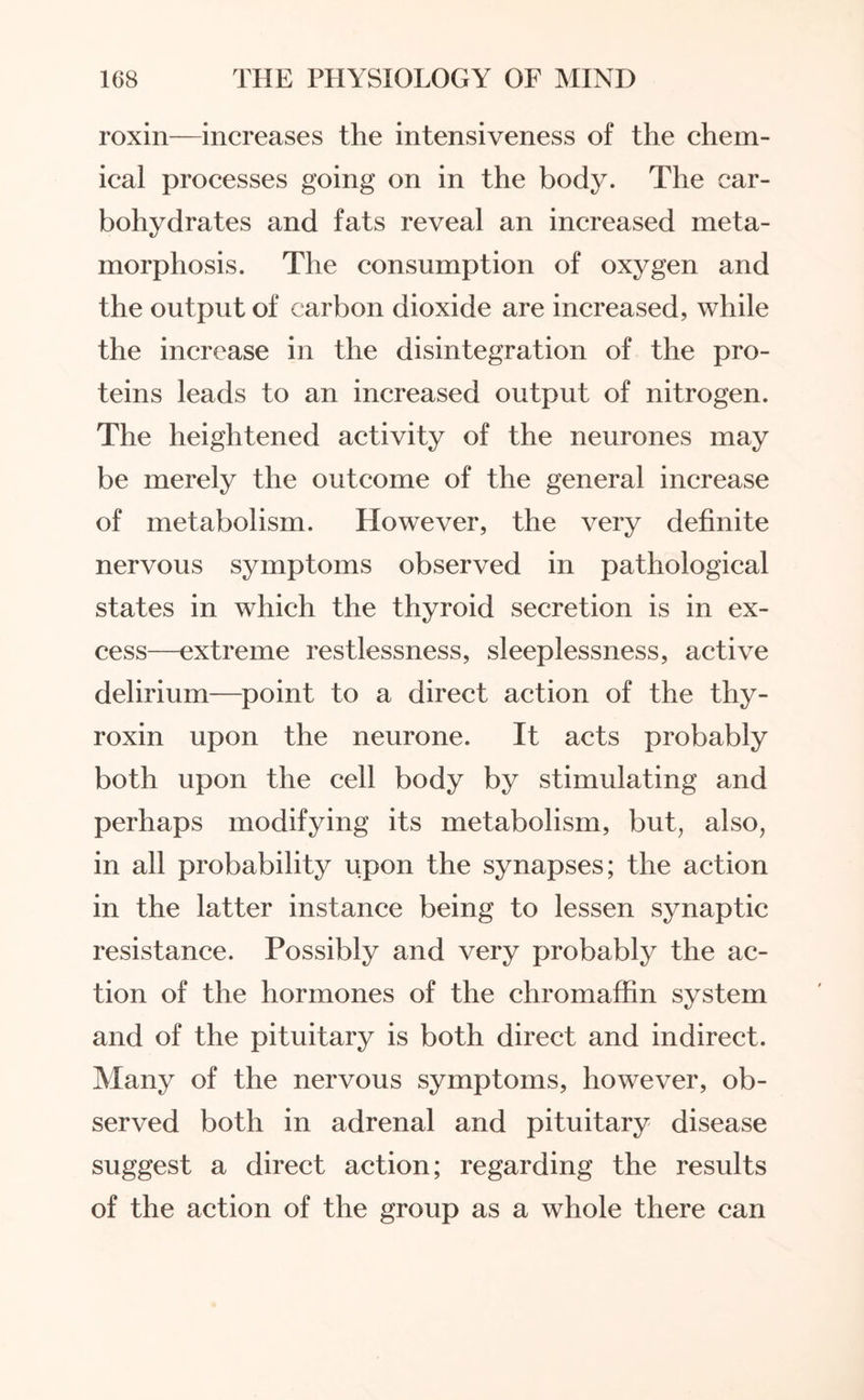 roxin—increases the intensiveness of the chem¬ ical processes going on in the body. The car¬ bohydrates and fats reveal an increased meta¬ morphosis. The consumption of oxygen and the output of carbon dioxide are increased, while the increase in the disintegration of the pro¬ teins leads to an increased output of nitrogen. The heightened activity of the neurones may be merely the outcome of the general increase of metabolism. However, the very definite nervous symptoms observed in pathological states in which the thyroid secretion is in ex¬ cess—extreme restlessness, sleeplessness, active delirium—point to a direct action of the thy¬ roxin upon the neurone. It acts probably both upon the cell body by stimulating and perhaps modifying its metabolism, but, also, in all probability upon the synapses; the action in the latter instance being to lessen synaptic resistance. Possibly and very probably the ac¬ tion of the hormones of the chromaffin system and of the pituitary is both direct and indirect. Many of the nervous symptoms, however, ob¬ served both in adrenal and pituitary disease suggest a direct action; regarding the results of the action of the group as a whole there can