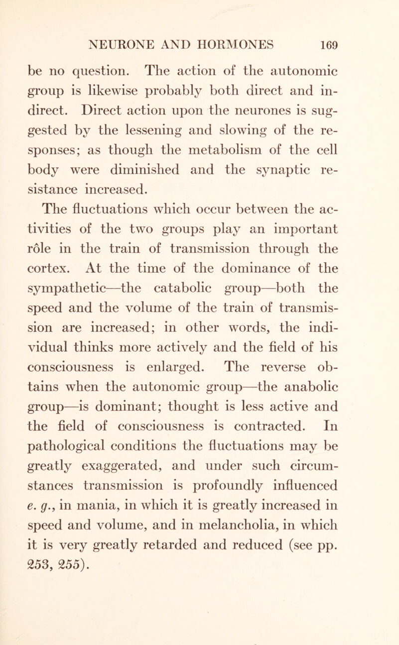 be no question. The action of the autonomic group is likewise probably both direct and in¬ direct. Direct action upon the neurones is sug¬ gested by the lessening and slowing of the re¬ sponses; as though the metabolism of the cell body were diminished and the synaptic re¬ sistance increased. The fluctuations which occur between the ac¬ tivities of the two groups play an important role in the train of transmission through the cortex. At the time of the dominance of the sympathetic—the catabolic group—both the speed and the volume of the train of transmis¬ sion are increased; in other words, the indi¬ vidual thinks more actively and the field of his consciousness is enlarged. The reverse ob¬ tains when the autonomic group—the anabolic group—is dominant; thought is less active and the field of consciousness is contracted. In pathological conditions the fluctuations may be greatly exaggerated, and under such circum¬ stances transmission is profoundly influenced e. g., in mania, in which it is greatly increased in speed and volume, and in melancholia, in which it is very greatly retarded and reduced (see pp. 253, 255).