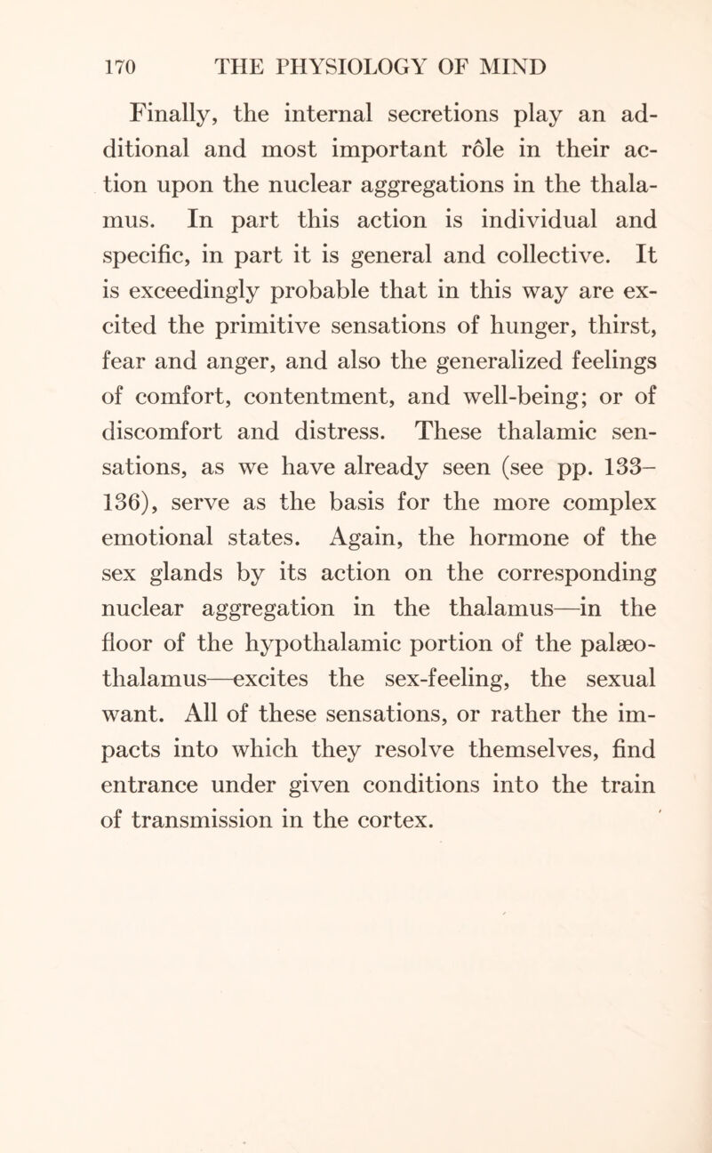 Finally, the internal secretions play an ad¬ ditional and most important role in their ac¬ tion upon the nuclear aggregations in the thala¬ mus. In part this action is individual and specific, in part it is general and collective. It is exceedingly probable that in this way are ex¬ cited the primitive sensations of hunger, thirst, fear and anger, and also the generalized feelings of comfort, contentment, and well-being; or of discomfort and distress. These thalamic sen¬ sations, as we have already seen (see pp. 133- 136), serve as the basis for the more complex emotional states. Again, the hormone of the sex glands by its action on the corresponding nuclear aggregation in the thalamus—in the floor of the hypothalamic portion of the palseo- thalamus—excites the sex-feeling, the sexual want. All of these sensations, or rather the im¬ pacts into which they resolve themselves, find entrance under given conditions into the train of transmission in the cortex.