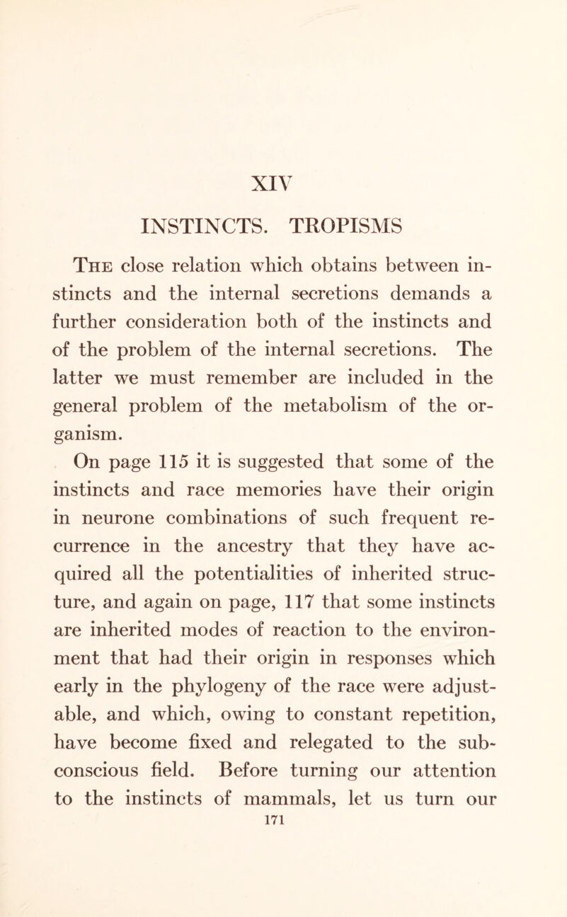 XIV INSTINCTS. TROPISMS The close relation which obtains between in¬ stincts and the internal secretions demands a further consideration both of the instincts and of the problem of the internal secretions. The latter we must remember are included in the general problem of the metabolism of the or¬ ganism. On page 115 it is suggested that some of the instincts and race memories have their origin in neurone combinations of such frequent re¬ currence in the ancestry that they have ac¬ quired all the potentialities of inherited struc¬ ture, and again on page, 117 that some instincts are inherited modes of reaction to the environ¬ ment that had their origin in responses which early in the phytogeny of the race were adjust¬ able, and which, owing to constant repetition, have become fixed and relegated to the sub¬ conscious field. Before turning our attention to the instincts of mammals, let us turn our