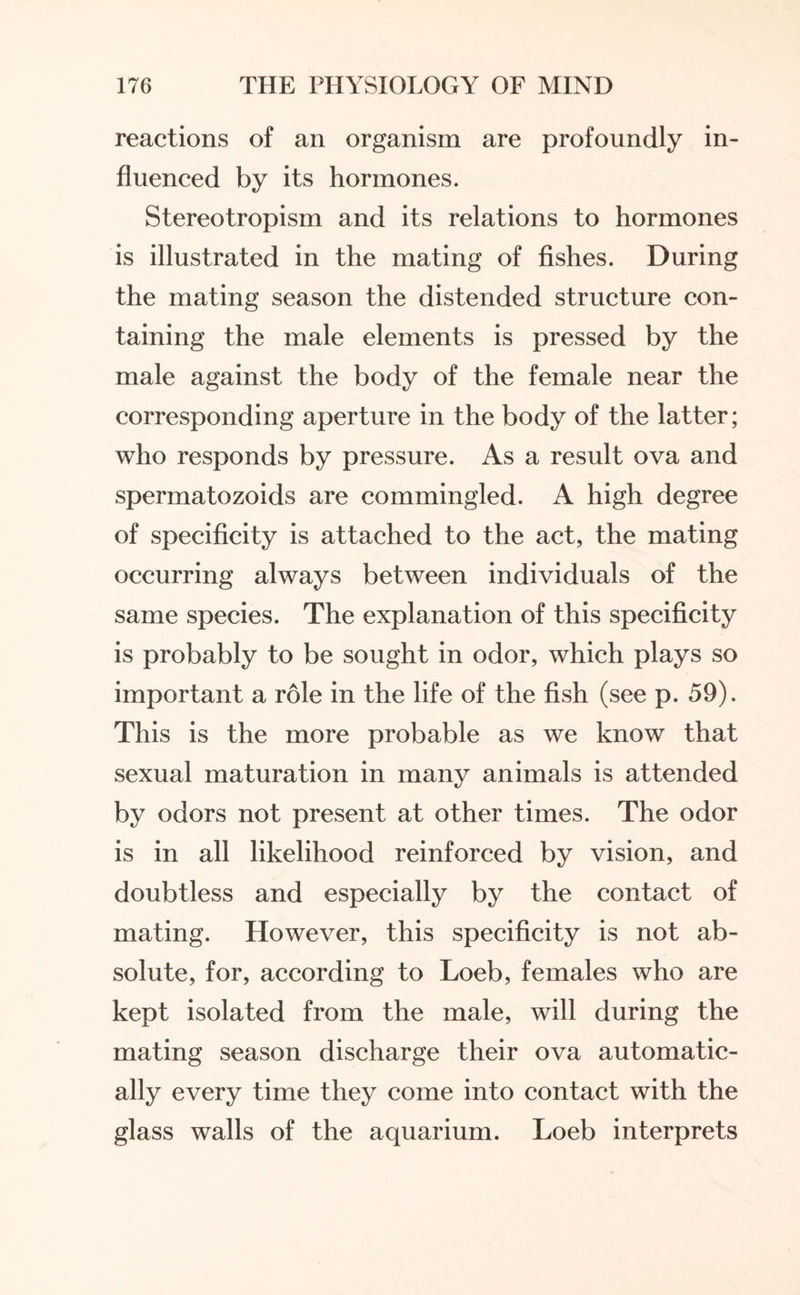 reactions of an organism are profoundly in¬ fluenced by its hormones. Stereotropism and its relations to hormones is illustrated in the mating of fishes. During the mating season the distended structure con¬ taining the male elements is pressed by the male against the body of the female near the corresponding aperture in the body of the latter; who responds by pressure. As a result ova and spermatozoids are commingled. A high degree of specificity is attached to the act, the mating occurring always between individuals of the same species. The explanation of this specificity is probably to be sought in odor, which plays so important a role in the life of the fish (see p. 59). This is the more probable as we know that sexual maturation in many animals is attended by odors not present at other times. The odor is in all likelihood reinforced by vision, and doubtless and especially by the contact of mating. However, this specificity is not ab¬ solute, for, according to Loeb, females who are kept isolated from the male, will during the mating season discharge their ova automatic¬ ally every time they come into contact with the glass walls of the aquarium. Loeb interprets