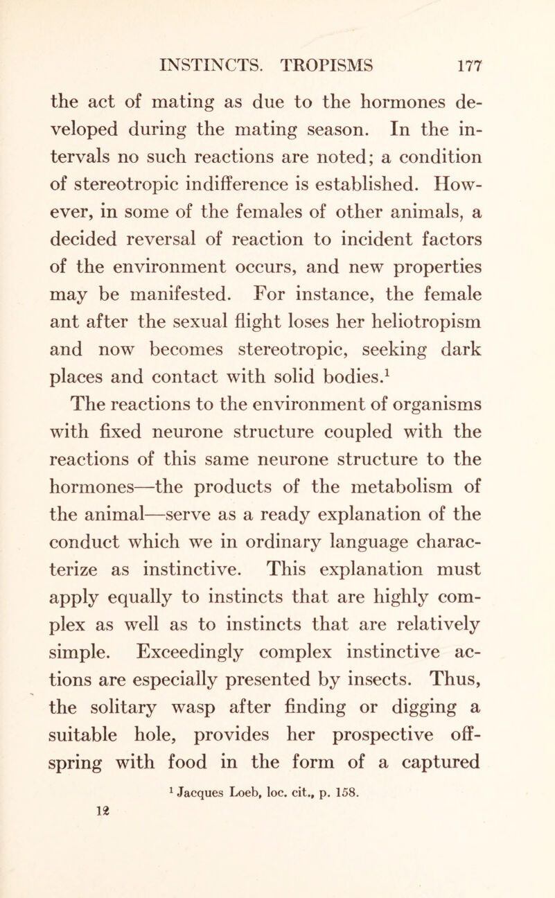 the act of mating as due to the hormones de¬ veloped during the mating season. In the in¬ tervals no such reactions are noted; a condition of stereotropic indifference is established. How¬ ever, in some of the females of other animals, a decided reversal of reaction to incident factors of the environment occurs, and new properties may be manifested. For instance, the female ant after the sexual flight loses her heliotropism and now becomes stereotropic, seeking dark places and contact with solid bodies.1 The reactions to the environment of organisms with fixed neurone structure coupled with the reactions of this same neurone structure to the hormones—the products of the metabolism of the animal—serve as a ready explanation of the conduct which we in ordinary language charac¬ terize as instinctive. This explanation must apply equally to instincts that are highly com¬ plex as well as to instincts that are relatively simple. Exceedingly complex instinctive ac¬ tions are especially presented by insects. Thus, the solitary wasp after finding or digging a suitable hole, provides her prospective off¬ spring with food in the form of a captured 1 Jacques Loeb, loc. cit., p. 158. 12
