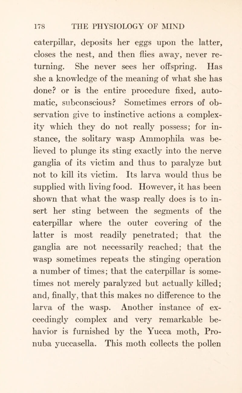 caterpillar, deposits her eggs upon the latter, closes the nest, and then flies away, never re¬ turning. She never sees her offspring. Has she a knowledge of the meaning of what she has done? or is the entire procedure fixed, auto¬ matic, subconscious? Sometimes errors of ob¬ servation give to instinctive actions a complex¬ ity which they do not really possess; for in¬ stance, the solitary wasp Ammophila was be¬ lieved to plunge its sting exactly into the nerve ganglia of its victim and thus to paralyze but not to kill its victim. Its larva would thus be supplied with living food. However, it has been shown that what the wasp really does is to in¬ sert her sting between the segments of the caterpillar where the outer covering of the latter is most readily penetrated; that the ganglia are not necessarily reached; that the wasp sometimes repeats the stinging operation a number of times; that the caterpillar is some¬ times not merely paralyzed but actually killed; and, finally, that this makes no difference to the larva of the wasp. Another instance of ex¬ ceedingly complex and very remarkable be¬ havior is furnished by the Yucca moth, Pro- nuba yuccasella. This moth collects the pollen