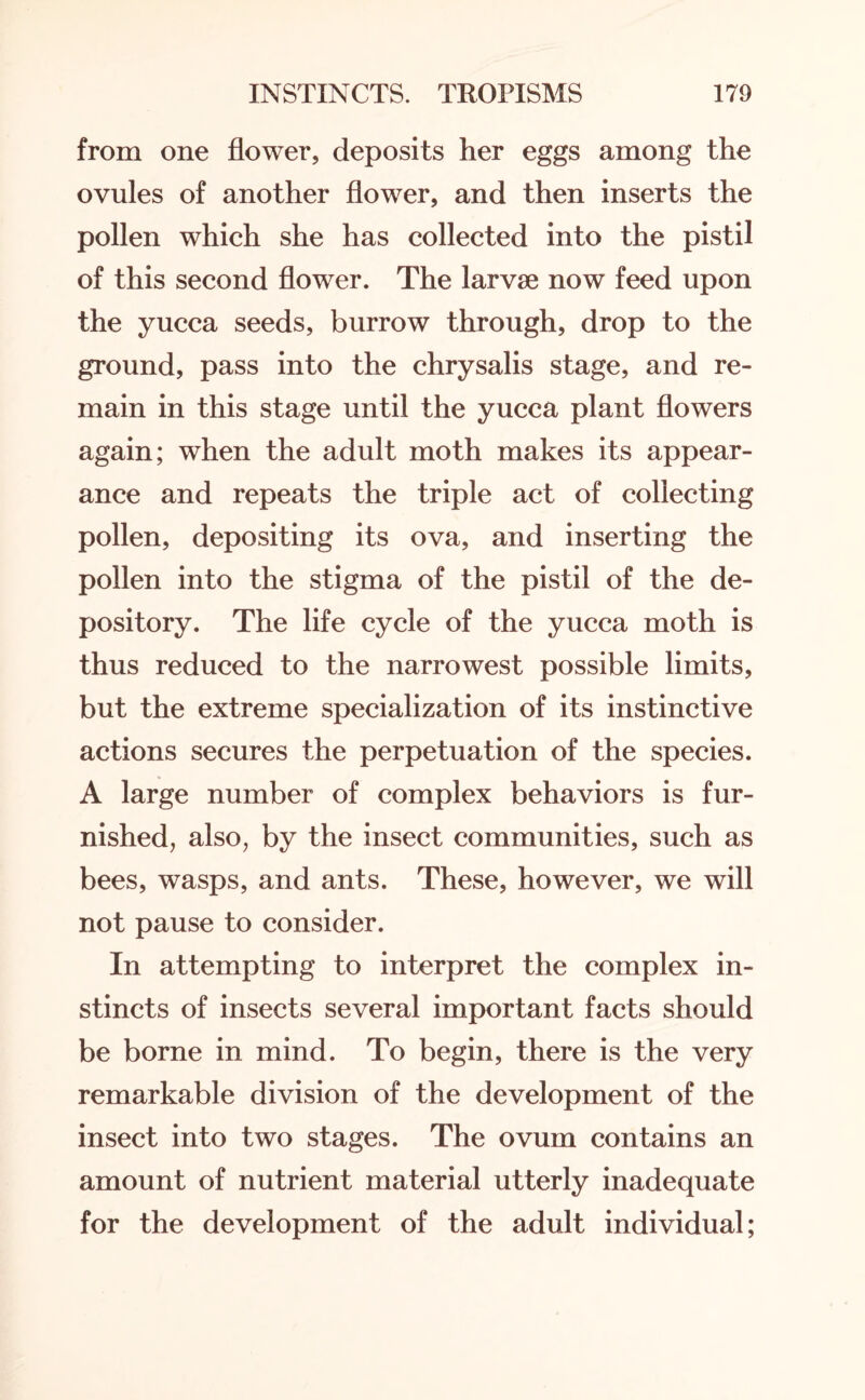 from one flower, deposits her eggs among the ovules of another flower, and then inserts the pollen which she has collected into the pistil of this second flower. The larvse now feed upon the yucca seeds, burrow through, drop to the ground, pass into the chrysalis stage, and re¬ main in this stage until the yucca plant flowers again; when the adult moth makes its appear¬ ance and repeats the triple act of collecting pollen, depositing its ova, and inserting the pollen into the stigma of the pistil of the de¬ pository. The life cycle of the yucca moth is thus reduced to the narrowest possible limits, but the extreme specialization of its instinctive actions secures the perpetuation of the species. A large number of complex behaviors is fur¬ nished, also, by the insect communities, such as bees, wasps, and ants. These, however, we will not pause to consider. In attempting to interpret the complex in¬ stincts of insects several important facts should be borne in mind. To begin, there is the very remarkable division of the development of the insect into two stages. The ovum contains an amount of nutrient material utterly inadequate for the development of the adult individual;