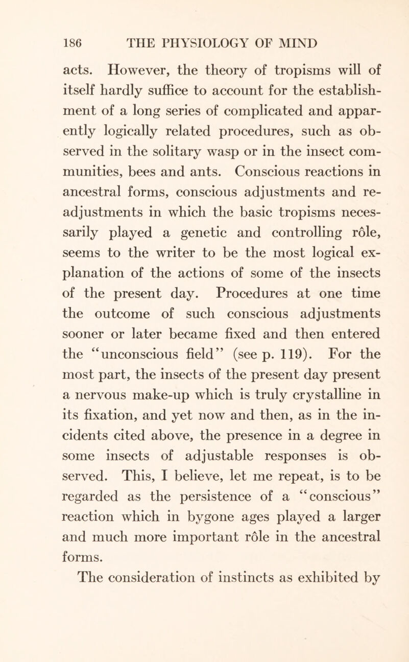 acts. However, the theory of tropisms will of itself hardly suffice to account for the establish¬ ment of a long series of complicated and appar¬ ently logically related procedures, such as ob¬ served in the solitary wasp or in the insect com¬ munities, bees and ants. Conscious reactions in ancestral forms, conscious adjustments and re¬ adjustments in which the basic tropisms neces¬ sarily played a genetic and controlling role, seems to the writer to be the most logical ex¬ planation of the actions of some of the insects of the present day. Procedures at one time the outcome of such conscious adjustments sooner or later became fixed and then entered the “unconscious field” (see p. 119). For the most part, the insects of the present day present a nervous make-up which is truly crystalline in its fixation, and yet now and then, as in the in¬ cidents cited above, the presence in a degree in some insects of adjustable responses is ob¬ served. This, I believe, let me repeat, is to be regarded as the persistence of a “conscious” reaction which in bygone ages played a larger and much more important role in the ancestral forms. The consideration of instincts as exhibited by