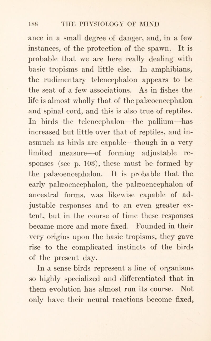 ance in a small degree of danger, and, in a few instances, of the protection of the spawn. It is probable that we are here really dealing with basic tropisms and little else. In amphibians, the rudimentary telencephalon appears to be the seat of a few associations. As in fishes the life is almost wholly that of the palseoencephalon and spinal cord, and this is also true of reptiles. In birds the telencephalon—the pallium—has increased but little over that of reptiles, and in¬ asmuch as birds are capable—though in a very limited measure—of forming adjustable re¬ sponses (see p. 103), these must be formed by the palseoencephalon. It is probable that the early palseoencephalon, the palseoencephalon of ancestral forms, was likewise capable of ad¬ justable responses and to an even greater ex¬ tent, but in the course of time these responses became more and more fixed. Founded in their very origins upon the basic tropisms, they gave rise to the complicated instincts of the birds of the present day. In a sense birds represent a line of organisms so highly specialized and differentiated that in them evolution has almost run its course. Not only have their neural reactions become fixed,