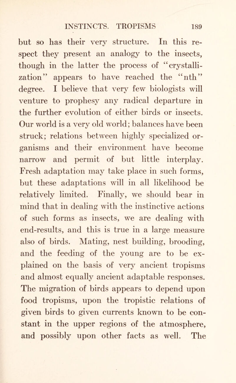 but so has their very structure. In this re¬ spect they present an analogy to the insects, though in the latter the process of “crystalli¬ zation” appears to have reached the “nth” degree. I believe that very few biologists will venture to prophesy any radical departure in the further evolution of either birds or insects. Our world is a very old world; balances have been struck; relations between highly specialized or¬ ganisms and their environment have become narrow and permit of but little interplay. Fresh adaptation may take place in such forms, but these adaptations will in all likelihood be relatively limited. Finally, we should bear in mind that in dealing with the instinctive actions of such forms as insects, we are dealing with end-results, and this is true in a large measure also of birds. Mating, nest building, brooding, and the feeding of the young are to be ex¬ plained on the basis of very ancient tropisms and almost equally ancient adaptable responses. The migration of birds appears to depend upon food tropisms, upon the tropistic relations of given birds to given currents known to be con¬ stant in the upper regions of the atmosphere, and possibly upon other facts as well. The