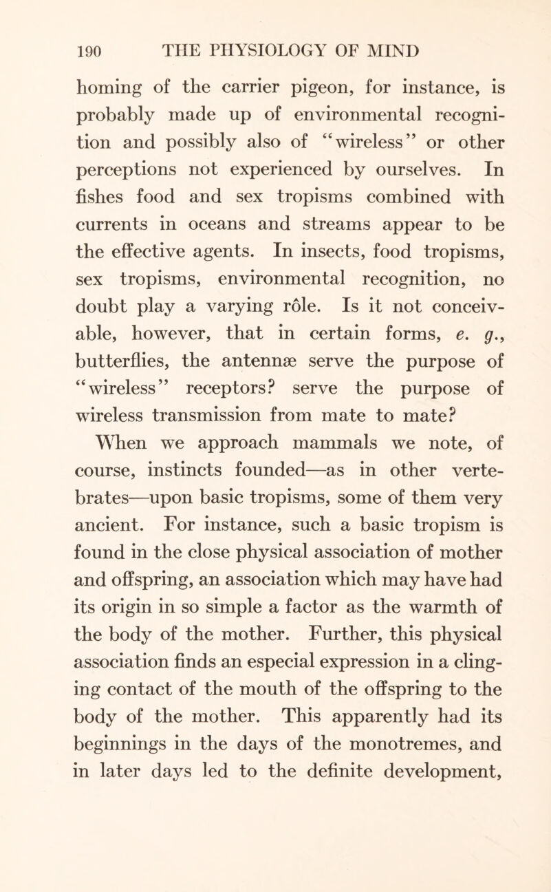 homing of the carrier pigeon, for instance, is probably made up of environmental recogni¬ tion and possibly also of “wireless” or other perceptions not experienced by ourselves. In fishes food and sex tropisms combined with currents in oceans and streams appear to be the effective agents. In insects, food tropisms, sex tropisms, environmental recognition, no doubt play a varying role. Is it not conceiv¬ able, however, that in certain forms, e. g., butterflies, the antennae serve the purpose of “wireless” receptors? serve the purpose of wireless transmission from mate to mate? When we approach mammals we note, of course, instincts founded—as in other verte¬ brates—upon basic tropisms, some of them very ancient. For instance, such a basic tropism is found in the close physical association of mother and offspring, an association which may have had its origin in so simple a factor as the warmth of the body of the mother. Further, this physical association finds an especial expression in a cling¬ ing contact of the mouth of the offspring to the body of the mother. This apparently had its beginnings in the days of the monotremes, and in later days led to the definite development,