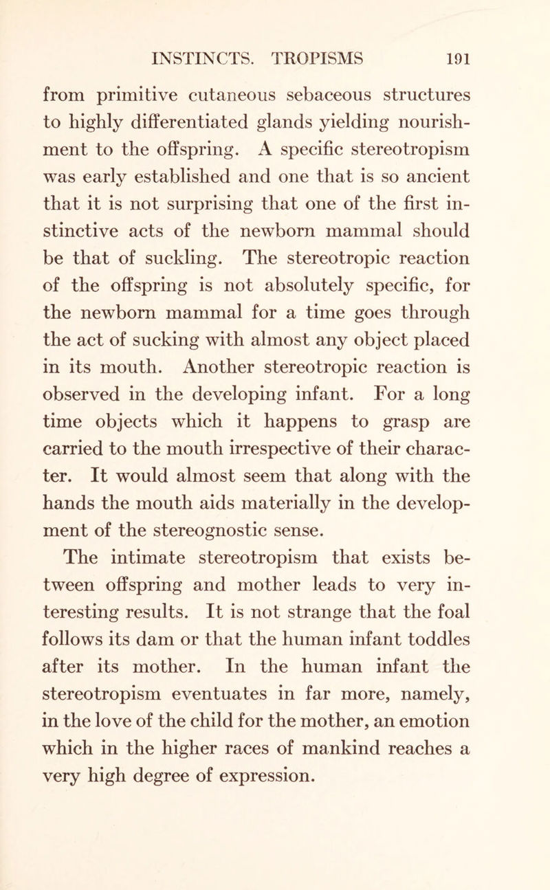 from primitive cutaneous sebaceous structures to highly differentiated glands yielding nourish¬ ment to the offspring. A specific stereotropism was early established and one that is so ancient that it is not surprising that one of the first in¬ stinctive acts of the newborn mammal should be that of suckling. The stereotropic reaction of the offspring is not absolutely specific, for the newborn mammal for a time goes through the act of sucking with almost any object placed in its mouth. Another stereotropic reaction is observed in the developing infant. For a long time objects which it happens to grasp are carried to the mouth irrespective of their charac¬ ter. It would almost seem that along with the hands the mouth aids materially in the develop¬ ment of the stereognostic sense. The intimate stereotropism that exists be¬ tween offspring and mother leads to very in¬ teresting results. It is not strange that the foal follows its dam or that the human infant toddles after its mother. In the human infant the stereotropism eventuates in far more, namely, in the love of the child for the mother, an emotion which in the higher races of mankind reaches a very high degree of expression.