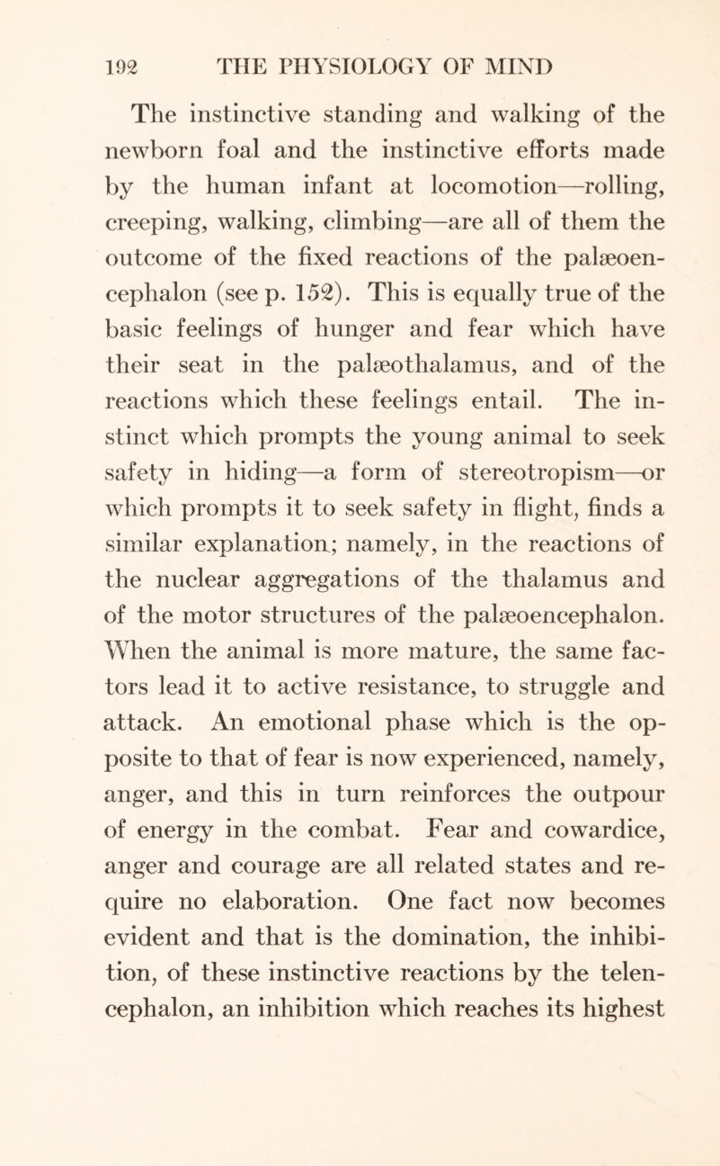 The instinctive standing and walking of the newborn foal and the instinctive efforts made by the human infant at locomotion—rolling, creeping, walking, climbing—are all of them the outcome of the fixed reactions of the palseoen- cephalon (see p. 152). This is equally true of the basic feelings of hunger and fear which have their seat in the palseothalamus, and of the reactions which these feelings entail. The in¬ stinct which prompts the young animal to seek safety in hiding—a form of stereotropism—or which prompts it to seek safety in flight, finds a similar explanation; namely, in the reactions of the nuclear aggregations of the thalamus and of the motor structures of the palaeoencephalon. When the animal is more mature, the same fac¬ tors lead it to active resistance, to struggle and attack. An emotional phase which is the op¬ posite to that of fear is now experienced, namely, anger, and this in turn reinforces the outpour of energy in the combat. Fear and cowardice, anger and courage are all related states and re¬ quire no elaboration. One fact now becomes evident and that is the domination, the inhibi¬ tion, of these instinctive reactions by the telen¬ cephalon, an inhibition which reaches its highest