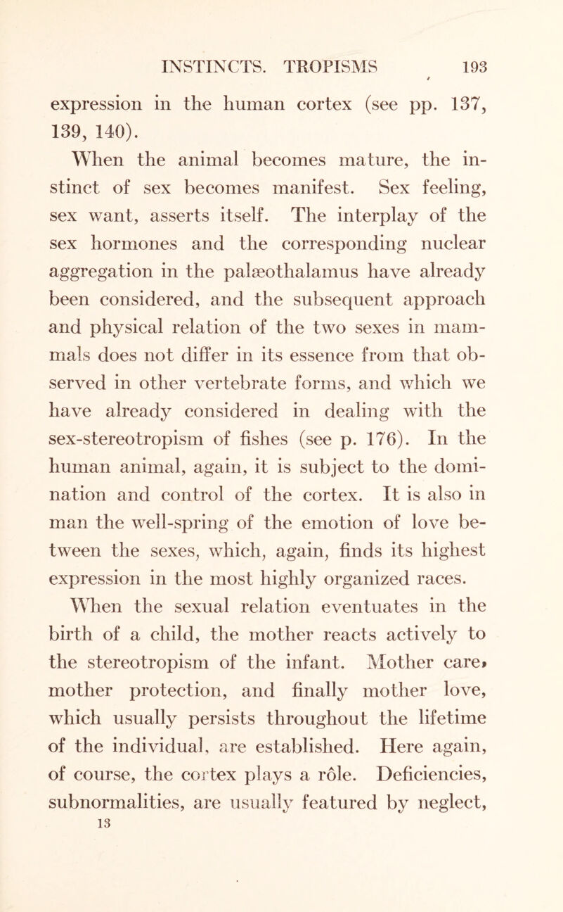 expression in the human cortex (see pp. 137, 139, 140). When the animal becomes mature, the in¬ stinct of sex becomes manifest. Sex feeling, sex want, asserts itself. The interplay of the sex hormones and the corresponding nuclear aggregation in the palreothalamus have already been considered, and the subsequent approach and physical relation of the two sexes in mam¬ mals does not differ in its essence from that ob¬ served in other vertebrate forms, and which we have already considered in dealing with the sex-stereotropism of fishes (see p. 176). In the human animal, again, it is subject to the domi¬ nation and control of the cortex. It is also in man the well-spring of the emotion of love be¬ tween the sexes, which, again, finds its highest expression in the most highly organized races. When the sexual relation eventuates in the birth of a child, the mother reacts actively to the stereotropism of the infant. Mother care> mother protection, and finally mother love, which usually persists throughout the lifetime of the individual, are established. Here again, of course, the cortex plays a role. Deficiencies, subnormalities, are usually featured by neglect, 13