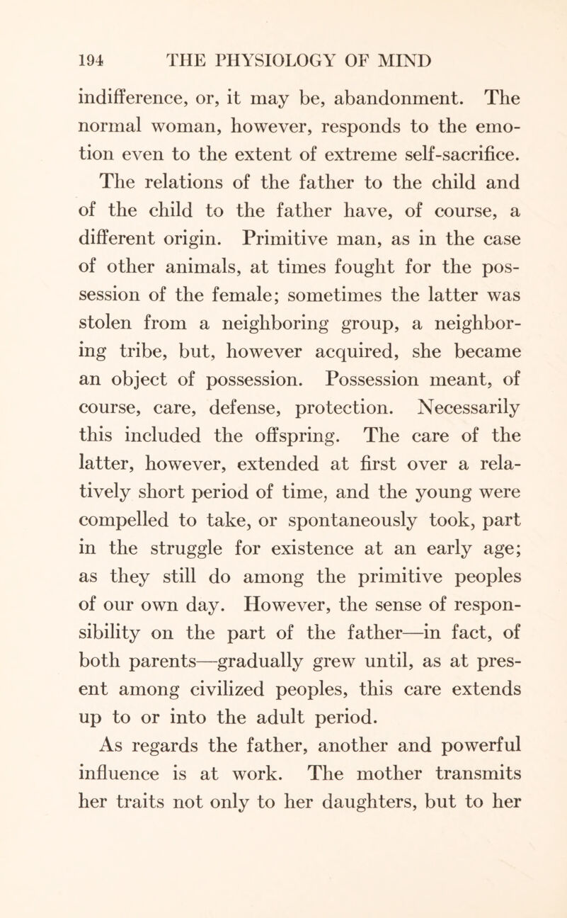 indifference, or, it may be, abandonment. The normal woman, however, responds to the emo¬ tion even to the extent of extreme self-sacrifice. The relations of the father to the child and of the child to the father have, of course, a different origin. Primitive man, as in the case of other animals, at times fought for the pos¬ session of the female; sometimes the latter was stolen from a neighboring group, a neighbor¬ ing tribe, but, however acquired, she became an object of possession. Possession meant, of course, care, defense, protection. Necessarily this included the offspring. The care of the latter, however, extended at first over a rela¬ tively short period of time, and the young were compelled to take, or spontaneously took, part in the struggle for existence at an early age; as they still do among the primitive peoples of our own day. However, the sense of respon¬ sibility on the part of the father—in fact, of both parents—gradually grew until, as at pres¬ ent among civilized peoples, this care extends up to or into the adult period. As regards the father, another and powerful influence is at work. The mother transmits her traits not only to her daughters, but to her