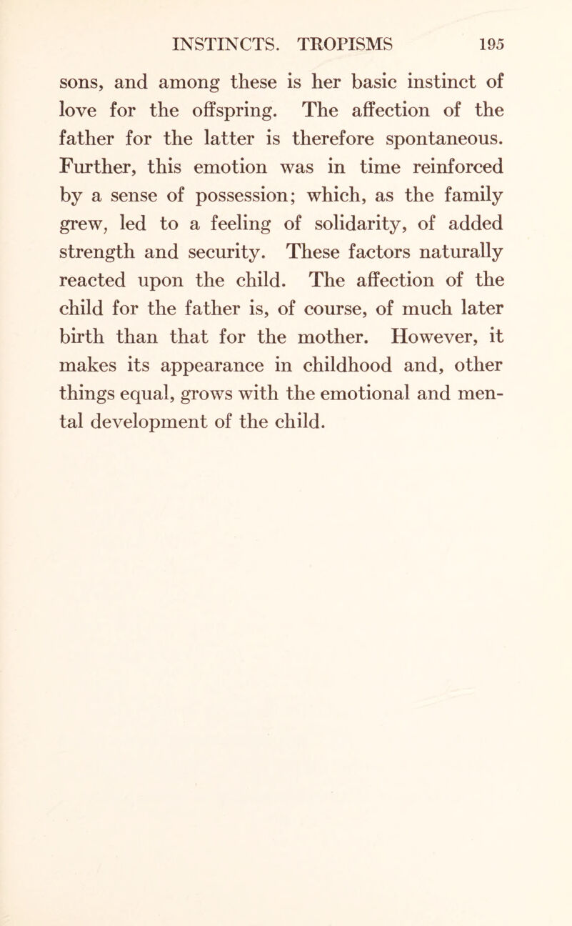 sons, and among these is her basic instinct of love for the offspring. The affection of the father for the latter is therefore spontaneous. Further, this emotion was in time reinforced by a sense of possession; which, as the family grew, led to a feeling of solidarity, of added strength and security. These factors naturally reacted upon the child. The affection of the child for the father is, of course, of much later birth than that for the mother. However, it makes its appearance in childhood and, other things equal, grows with the emotional and men¬ tal development of the child.
