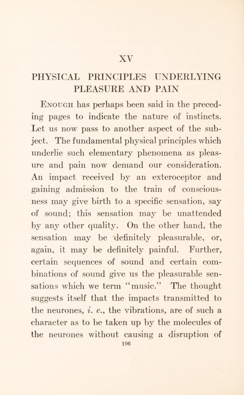 XV PHYSICAL PRINCIPLES UNDERLYING PLEASURE AND PAIN Enough has perhaps been said in the preced¬ ing pages to indicate the nature of instincts. Let us now pass to another aspect of the sub¬ ject. The fundamental physical principles which underlie such elementary phenomena as pleas¬ ure and pain now demand our consideration. An impact received by an exteroceptor and gaining admission to the train of conscious¬ ness may give birth to a specific sensation, say of sound; this sensation may be unattended by any other quality. On the other hand, the sensation may be definitely pleasurable, or, again, it may be definitely painful. Further, certain sequences of sound and certain com¬ binations of sound give us the pleasurable sen¬ sations which we term music.” The thought suggests itself that the impacts transmitted to the neurones, i. e., the vibrations, are of such a character as to be taken up by the molecules of the neurones without causing a disruption of