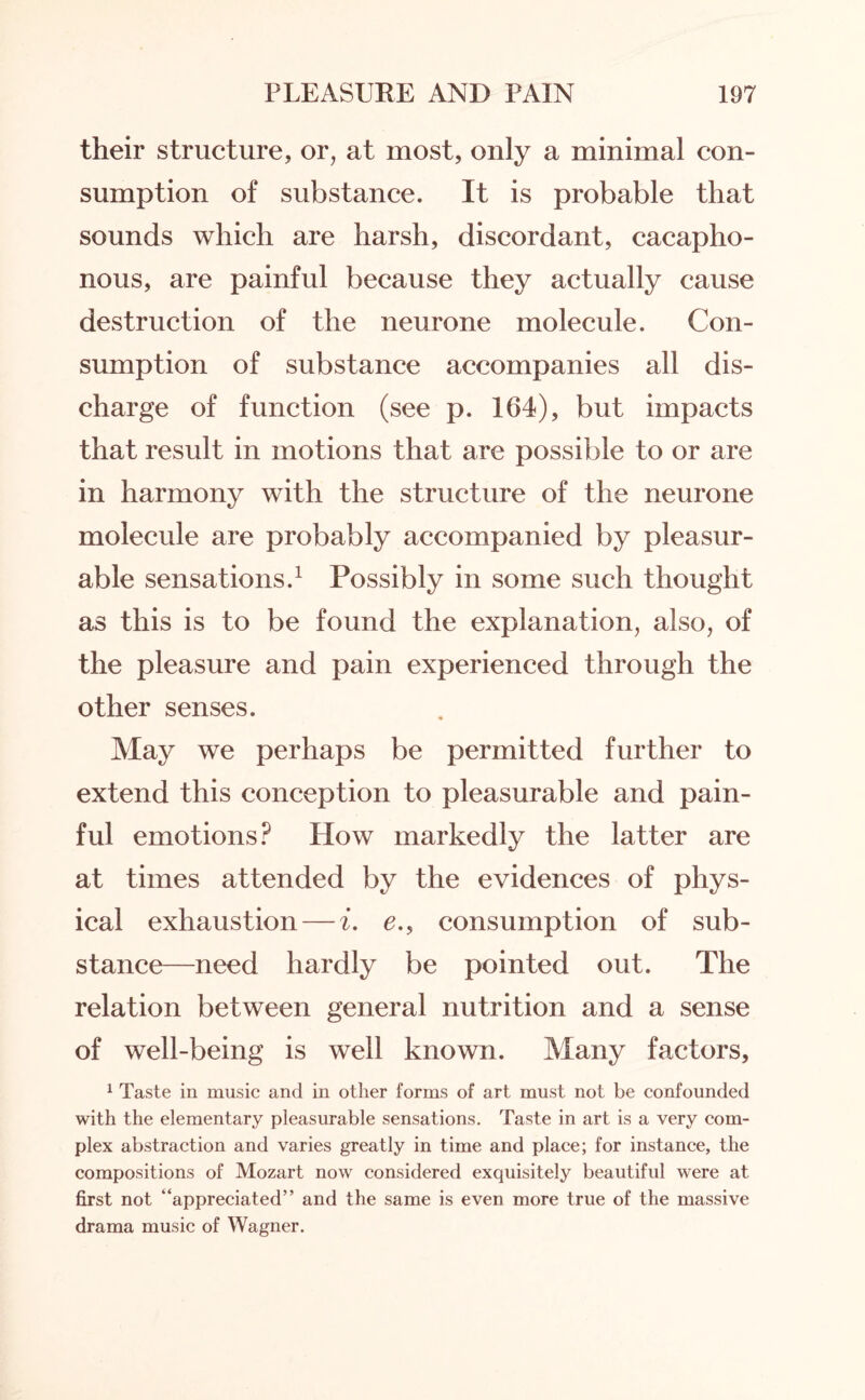 their structure, or, at most, only a minimal con¬ sumption of substance. It is probable that sounds which are harsh, discordant, cacapho- nous, are painful because they actually cause destruction of the neurone molecule. Con¬ sumption of substance accompanies all dis¬ charge of function (see p. 164), but impacts that result in motions that are possible to or are in harmony with the structure of the neurone molecule are probably accompanied by pleasur¬ able sensations.1 Possibly in some such thought as this is to be found the explanation, also, of the pleasure and pain experienced through the other senses. May we perhaps be permitted further to extend this conception to pleasurable and pain¬ ful emotions? How markedly the latter are at times attended by the evidences of phys¬ ical exhaustion — i. e., consumption of sub¬ stance—need hardly be pointed out. The relation between general nutrition and a sense of well-being is well known. Many factors, 1 Taste in music and in other forms of art must not be confounded with the elementary pleasurable sensations. Taste in art is a very com¬ plex abstraction and varies greatly in time and place; for instance, the compositions of Mozart now considered exquisitely beautiful were at first not “appreciated” and the same is even more true of the massive drama music of Wagner.