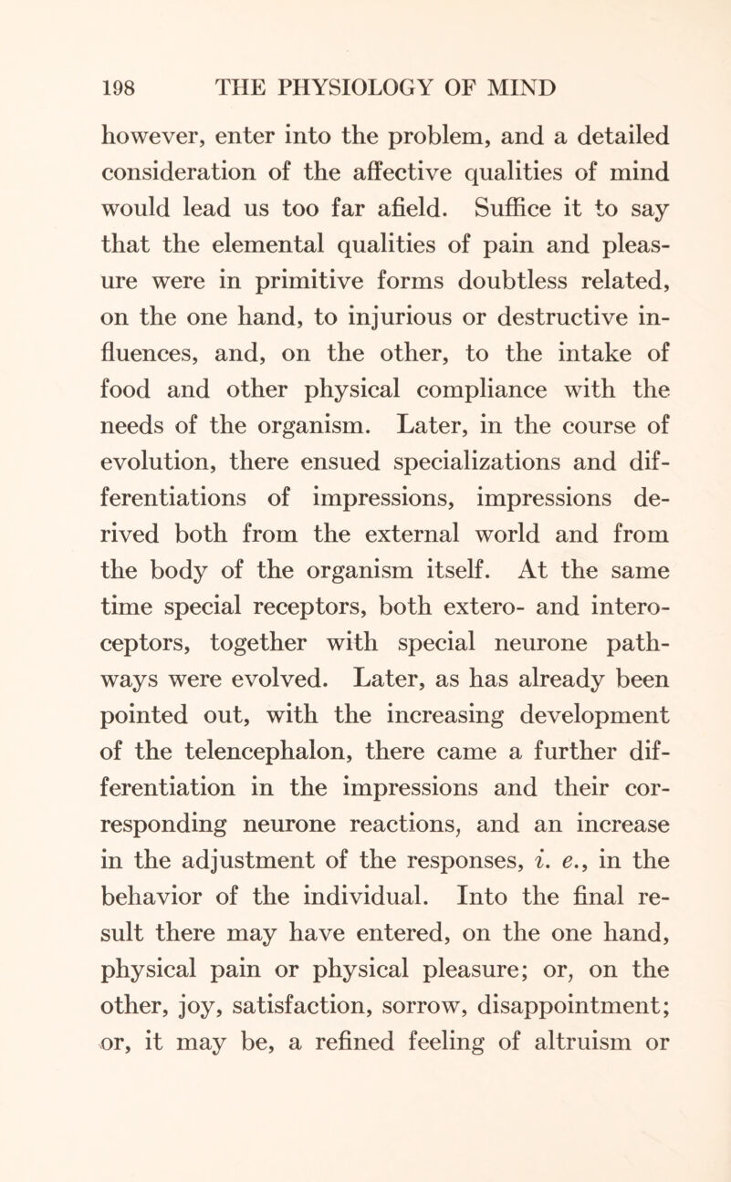 however, enter into the problem, and a detailed consideration of the affective qualities of mind would lead us too far afield. Suffice it to say that the elemental qualities of pain and pleas¬ ure were in primitive forms doubtless related, on the one hand, to injurious or destructive in¬ fluences, and, on the other, to the intake of food and other physical compliance with the needs of the organism. Later, in the course of evolution, there ensued specializations and dif¬ ferentiations of impressions, impressions de¬ rived both from the external world and from the body of the organism itself. At the same time special receptors, both extero- and intero- ceptors, together with special neurone path¬ ways were evolved. Later, as has already been pointed out, with the increasing development of the telencephalon, there came a further dif¬ ferentiation in the impressions and their cor¬ responding neurone reactions, and an increase in the adjustment of the responses, i. e., in the behavior of the individual. Into the final re¬ sult there may have entered, on the one hand, physical pain or physical pleasure; or, on the other, joy, satisfaction, sorrow, disappointment; or, it may be, a refined feeling of altruism or