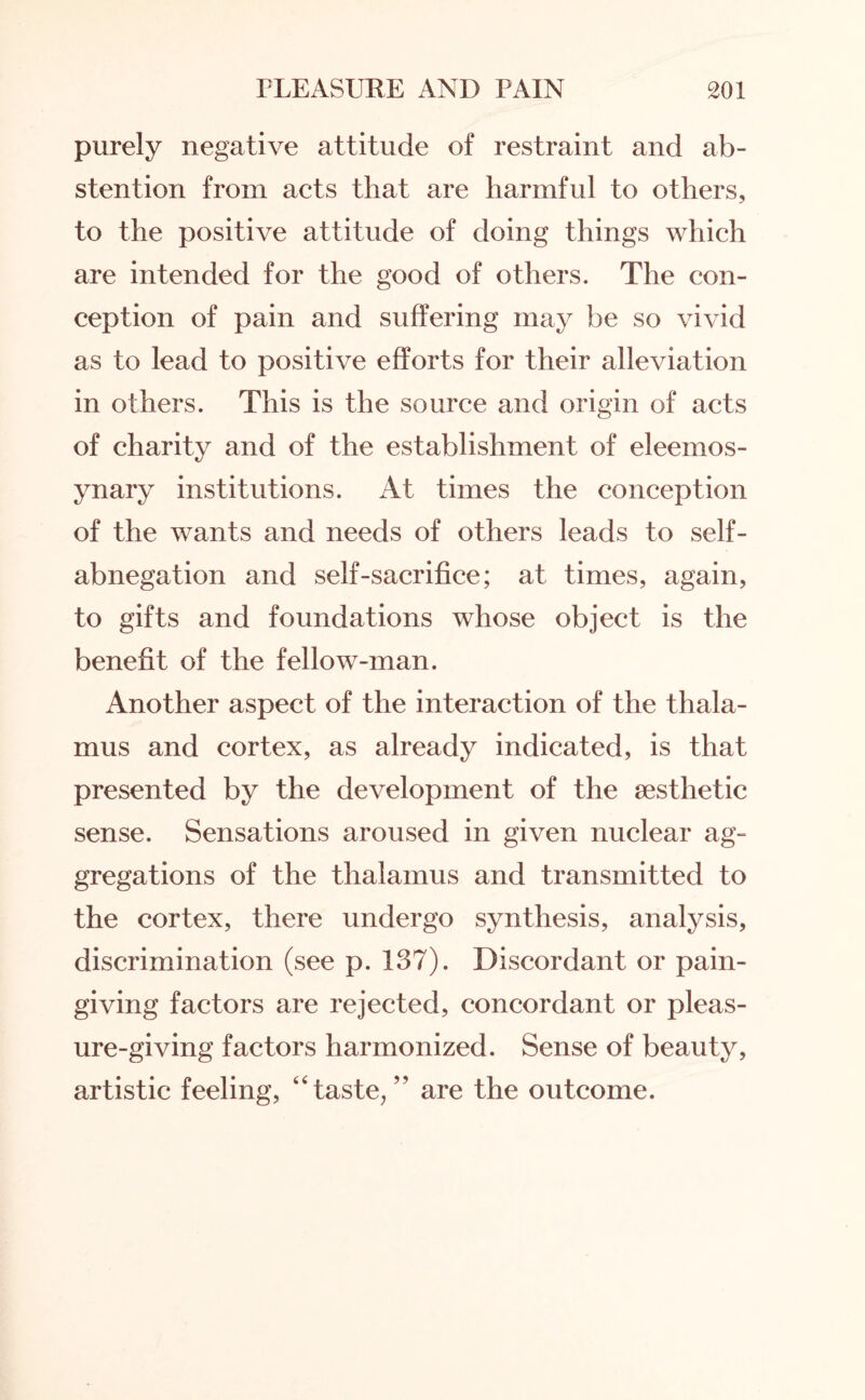 purely negative attitude of restraint and ab¬ stention from acts that are harmful to others, to the positive attitude of doing things which are intended for the good of others. The con¬ ception of pain and suffering may be so vivid as to lead to positive efforts for their alleviation in others. This is the source and origin of acts of charity and of the establishment of eleemos¬ ynary institutions. At times the conception of the wants and needs of others leads to self- abnegation and self-sacrifice; at times, again, to gifts and foundations whose object is the benefit of the fellow-man. Another aspect of the interaction of the thala¬ mus and cortex, as already indicated, is that presented by the development of the aesthetic sense. Sensations aroused in given nuclear ag¬ gregations of the thalamus and transmitted to the cortex, there undergo synthesis, analysis, discrimination (see p. 137). Discordant or pain¬ giving factors are rejected, concordant or pleas¬ ure-giving factors harmonized. Sense of beauty, artistic feeling, ‘Taste/’ are the outcome.