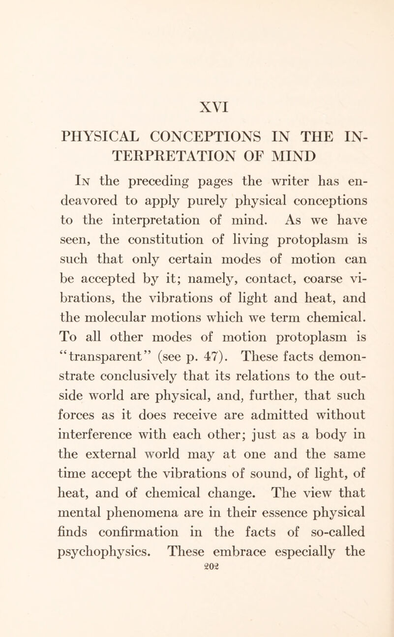 XVI PHYSICAL CONCEPTIONS IN THE IN¬ TERPRETATION OF MIND In the preceding pages the writer has en¬ deavored to apply purely physical conceptions to the interpretation of mind. As we have seen, the constitution of living protoplasm is such that only certain modes of motion can be accepted by it; namely, contact, coarse vi¬ brations, the vibrations of light and heat, and the molecular motions which we term chemical. To all other modes of motion protoplasm is “transparent” (see p. 47). These facts demon¬ strate conclusively that its relations to the out¬ side world are physical, and, further, that such forces as it does receive are admitted without interference with each other; just as a body in the external world may at one and the same time accept the vibrations of sound, of light, of heat, and of chemical change. The view that mental phenomena are in their essence physical finds confirmation in the facts of so-called psychophysics. These embrace especially the