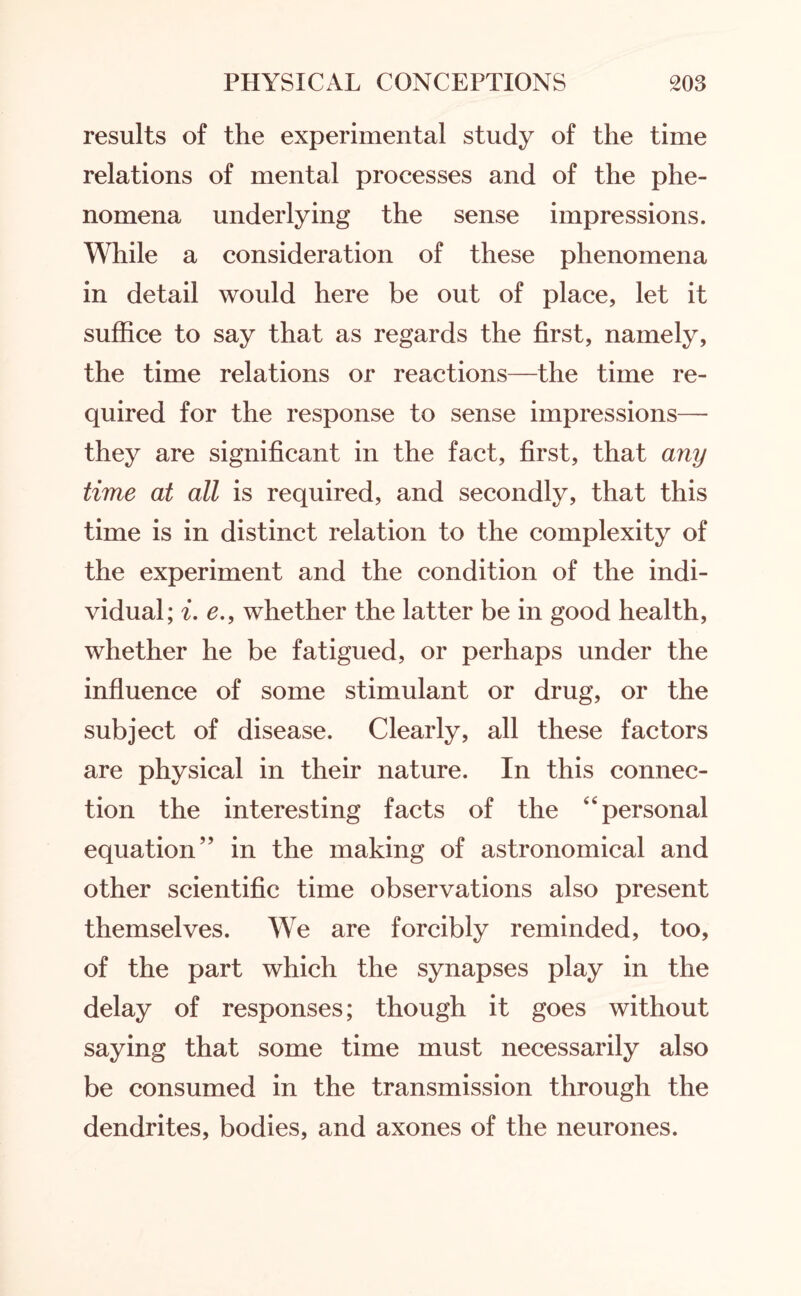 results of the experimental study of the time relations of mental processes and of the phe¬ nomena underlying the sense impressions. While a consideration of these phenomena in detail would here be out of place, let it suffice to say that as regards the first, namely, the time relations or reactions—the time re¬ quired for the response to sense impressions— they are significant in the fact, first, that any time at all is required, and secondly, that this time is in distinct relation to the complexity of the experiment and the condition of the indi¬ vidual; i. e., whether the latter be in good health, whether he be fatigued, or perhaps under the influence of some stimulant or drug, or the subject of disease. Clearly, all these factors are physical in their nature. In this connec¬ tion the interesting facts of the “personal equation” in the making of astronomical and other scientific time observations also present themselves. We are forcibly reminded, too, of the part which the synapses play in the delay of responses; though it goes without saying that some time must necessarily also be consumed in the transmission through the dendrites, bodies, and axones of the neurones.