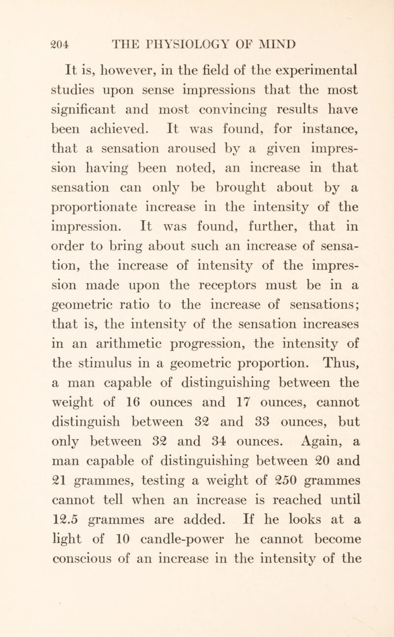 It is, however, in the field of the experimental studies upon sense impressions that the most significant and most convincing results have been achieved. It was found, for instance, that a sensation aroused by a given impres¬ sion having been noted, an increase in that sensation can only be brought about by a proportionate increase in the intensity of the impression. It was found, further, that in order to bring about such an increase of sensa¬ tion, the increase of intensity of the impres¬ sion made upon the receptors must be in a geometric ratio to the increase of sensations; that is, the intensity of the sensation increases in an arithmetic progression, the intensity of the stimulus in a geometric proportion. Thus, a man capable of distinguishing between the weight of 16 ounces and 17 ounces, cannot distinguish between 32 and 33 ounces, but only between 32 and 34 ounces. Again, a man capable of distinguishing between 20 and 21 grammes, testing a weight of 250 grammes cannot tell when an increase is reached until 12.5 grammes are added. If he looks at a light of 10 candle-power he cannot become conscious of an increase in the intensity of the