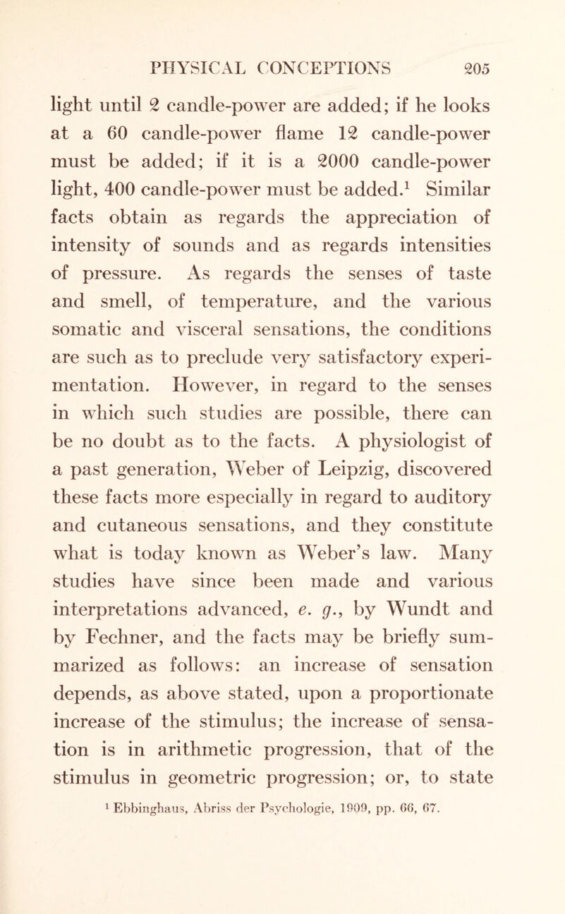 light until 2 candle-power are added; if he looks at a 60 candle-power flame 12 candle-power must be added; if it is a 2000 candle-power light, 400 candle-power must be added.1 Similar facts obtain as regards the appreciation of intensity of sounds and as regards intensities of pressure. As regards the senses of taste and smell, of temperature, and the various somatic and visceral sensations, the conditions are such as to preclude very satisfactory experi¬ mentation. However, in regard to the senses in which such studies are possible, there can be no doubt as to the facts. A physiologist of a past generation, Weber of Leipzig, discovered these facts more especially in regard to auditory and cutaneous sensations, and they constitute what is today known as Weber’s law. Many studies have since been made and various interpretations advanced, e. g., by Wundt and by Fechner, and the facts may be briefly sum¬ marized as follows: an increase of sensation depends, as above stated, upon a proportionate increase of the stimulus; the increase of sensa¬ tion is in arithmetic progression, that of the stimulus in geometric progression; or, to state 1 Ebbinghaus, Abriss der Psychologie, 1909, pp. GG, G7.