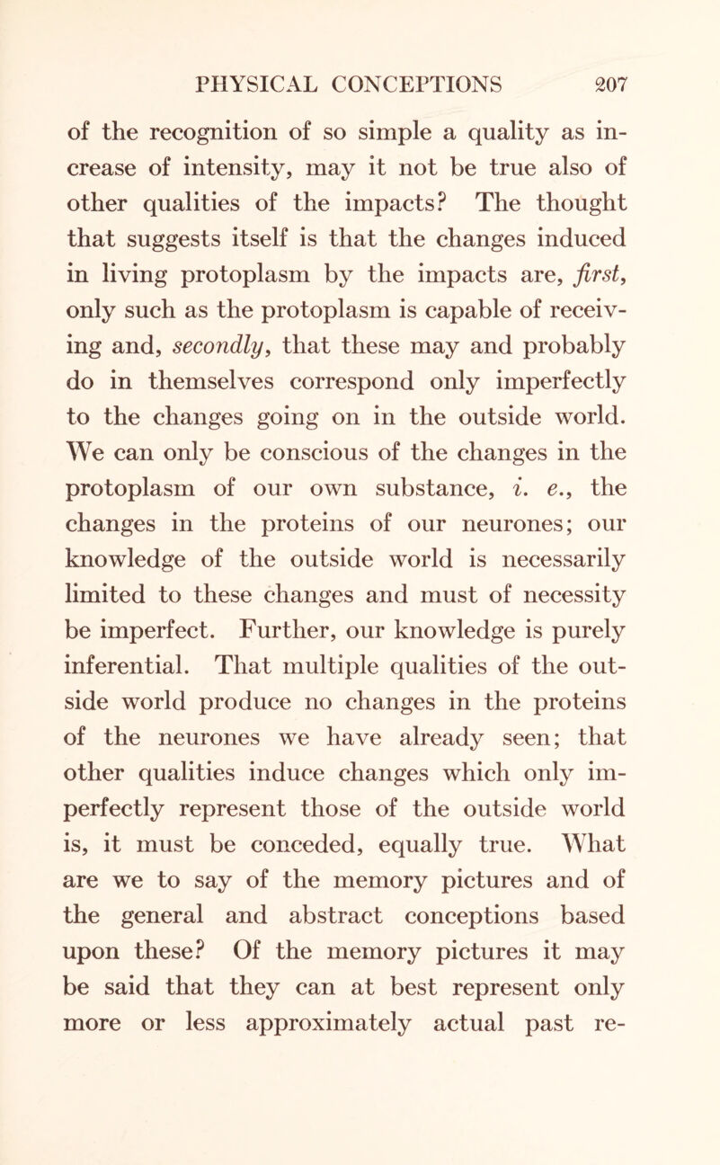 of the recognition of so simple a quality as in¬ crease of intensity, may it not be true also of other qualities of the impacts? The thought that suggests itself is that the changes induced in living protoplasm by the impacts are, first, only such as the protoplasm is capable of receiv¬ ing and, secondly, that these may and probably do in themselves correspond only imperfectly to the changes going on in the outside world. We can only be conscious of the changes in the protoplasm of our own substance, i. e., the changes in the proteins of our neurones; our knowledge of the outside world is necessarily limited to these changes and must of necessity be imperfect. Further, our knowledge is purely inferential. That multiple qualities of the out¬ side world produce no changes in the proteins of the neurones we have already seen; that other qualities induce changes which only im¬ perfectly represent those of the outside world is, it must be conceded, equally true. What are we to say of the memory pictures and of the general and abstract conceptions based upon these? Of the memory pictures it may be said that they can at best represent only more or less approximately actual past re-