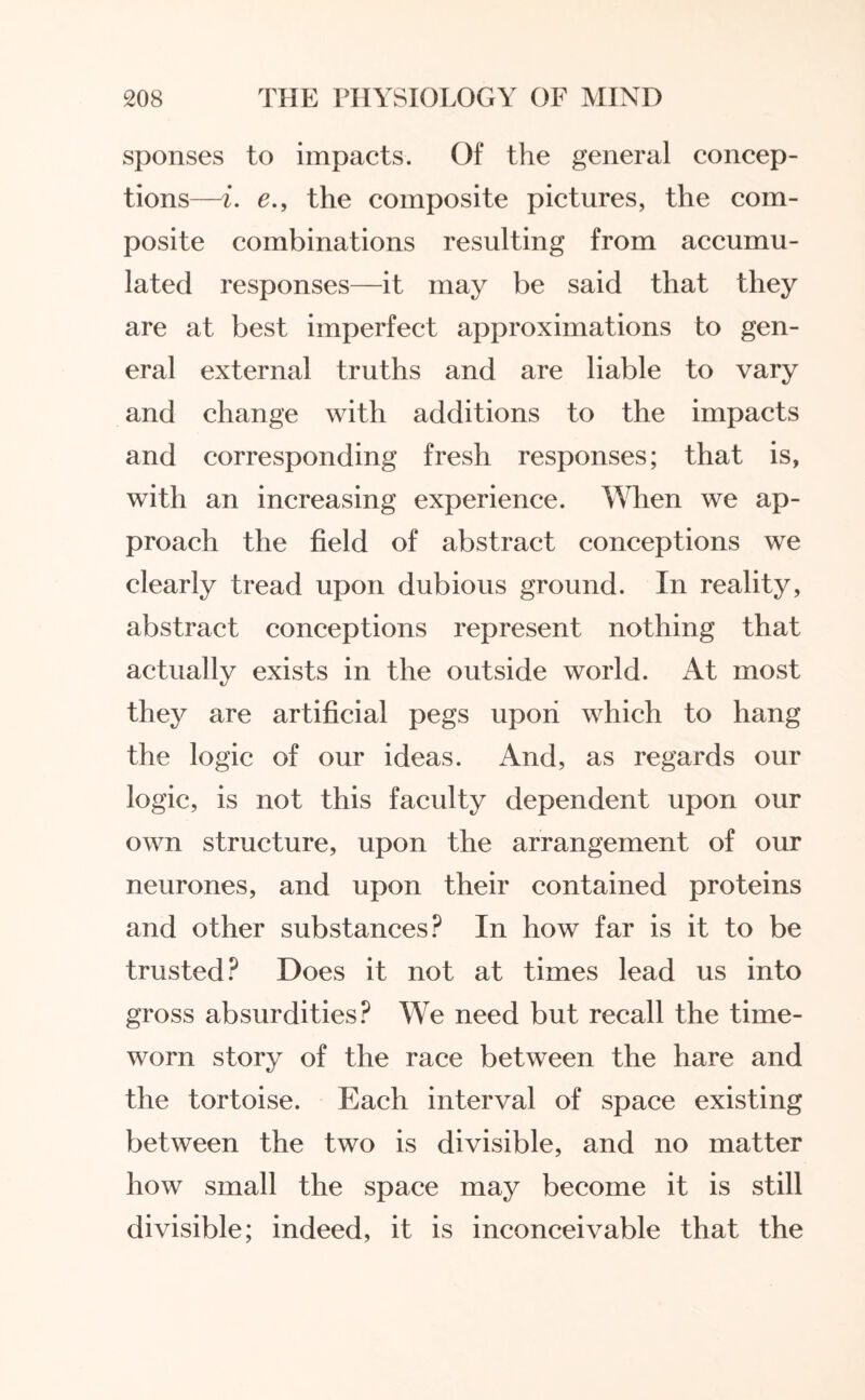 sponses to impacts. Of the general concep¬ tions—i. e., the composite pictures, the com¬ posite combinations resulting from accumu¬ lated responses—it may be said that they are at best imperfect approximations to gen¬ eral external truths and are liable to vary and change with additions to the impacts and corresponding fresh responses; that is, with an increasing experience. When we ap¬ proach the field of abstract conceptions we clearly tread upon dubious ground. In reality, abstract conceptions represent nothing that actually exists in the outside world. At most they are artificial pegs upon which to hang the logic of our ideas. And, as regards our logic, is not this faculty dependent upon our own structure, upon the arrangement of our neurones, and upon their contained proteins and other substances? In how far is it to be trusted? Does it not at times lead us into gross absurdities? We need but recall the time¬ worn story of the race between the hare and the tortoise. Each interval of space existing between the two is divisible, and no matter how small the space may become it is still divisible; indeed, it is inconceivable that the