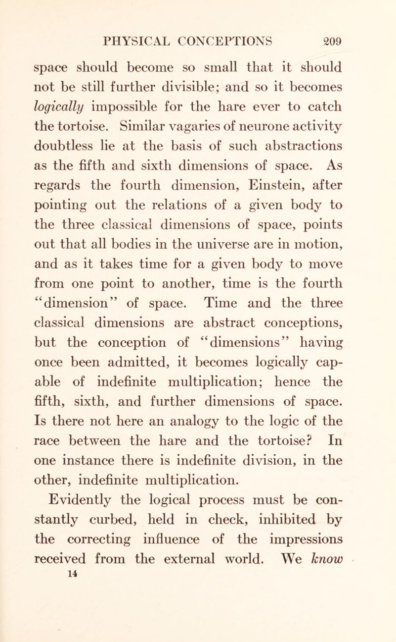 space should become so small that it should not be still further divisible; and so it becomes logically impossible for the hare ever to catch the tortoise. Similar vagaries of neurone activity doubtless lie at the basis of such abstractions as the fifth and sixth dimensions of space. As regards the fourth dimension, Einstein, after pointing out the relations of a given body to the three classical dimensions of space, points out that all bodies in the universe are in motion, and as it takes time for a given body to move from one point to another, time is the fourth “dimension” of space. Time and the three classical dimensions are abstract conceptions, but the conception of “dimensions” having once been admitted, it becomes logically cap¬ able of indefinite multiplication; hence the fifth, sixth, and further dimensions of space. Is there not here an analogy to the logic of the race between the hare and the tortoise? In one instance there is indefinite division, in the other, indefinite multiplication. Evidently the logical process must be con¬ stantly curbed, held in check, inhibited by the correcting influence of the impressions received from the external world. We know 14