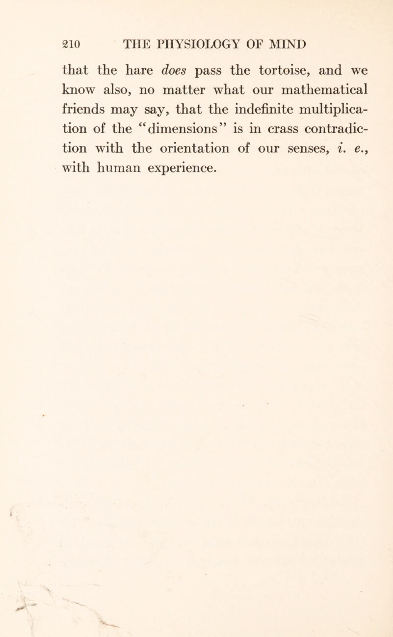 that the hare does pass the tortoise, and we know also, no matter what our mathematical friends may say, that the indefinite multiplica¬ tion of the “dimensions” is in crass contradic¬ tion with the orientation of our senses, i. e.9 with human experience.