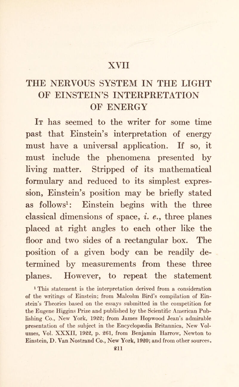 XVII THE NERVOUS SYSTEM IN THE LIGHT OF EINSTEIN’S INTERPRETATION OF ENERGY It has seemed to the writer for some time past that Einstein’s interpretation of energy must have a universal application. If so, it must include the phenomena presented by living matter. Stripped of its mathematical formulary and reduced to its simplest expres¬ sion, Einstein’s position may be briefly stated as follows1: Einstein begins with the three classical dimensions of space, i. e., three planes placed at right angles to each other like the floor and two sides of a rectangular box. The position of a given body can be readily de¬ termined by measurements from these three planes. However, to repeat the statement 1 This statement is the interpretation derived from a consideration of the writings of Einstein; from Malcolm Bird’s compilation of Ein¬ stein’s Theories based on the essays submitted in the competition for the Eugene Higgins Prize and published by the Scientific American Pub¬ lishing Co., New York, 1922; from James Hopwood Jean’s admirable presentation of the subject in the Encyclopaedia Britannica, New Vol¬ umes, Vol. XXXII, 1922, p. 261, from Benjamin Harrow, Newton to Einstein, D. Van Nostrand Co., New York, 1920; and from other sources.