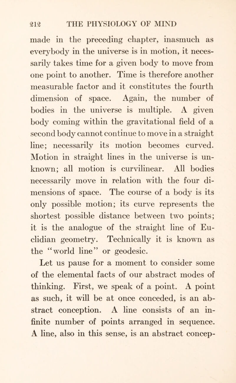 made in the preceding chapter, inasmuch as everybody in the universe is in motion, it neces¬ sarily takes time for a given body to move from one point to another. Time is therefore another measurable factor and it constitutes the fourth dimension of space. Again, the number of bodies in the universe is multiple. A given body coming within the gravitational field of a second body cannot continue to move in a straight line; necessarily its motion becomes curved. Motion in straight lines in the universe is un¬ known; all motion is curvilinear. All bodies necessarily move in relation with the four di¬ mensions of space. The course of a body is its only possible motion; its curve represents the shortest possible distance between two points; it is the analogue of the straight line of Eu¬ clidian geometry. Technically it is known as the “world line” or geodesic. Let us pause for a moment to consider some of the elemental facts of our abstract modes of thinking. First, we speak of a point. A point as such, it will be at once conceded, is an ab¬ stract conception. A line consists of an in¬ finite number of points arranged in sequence. A line, also in this sense, is an abstract concep-