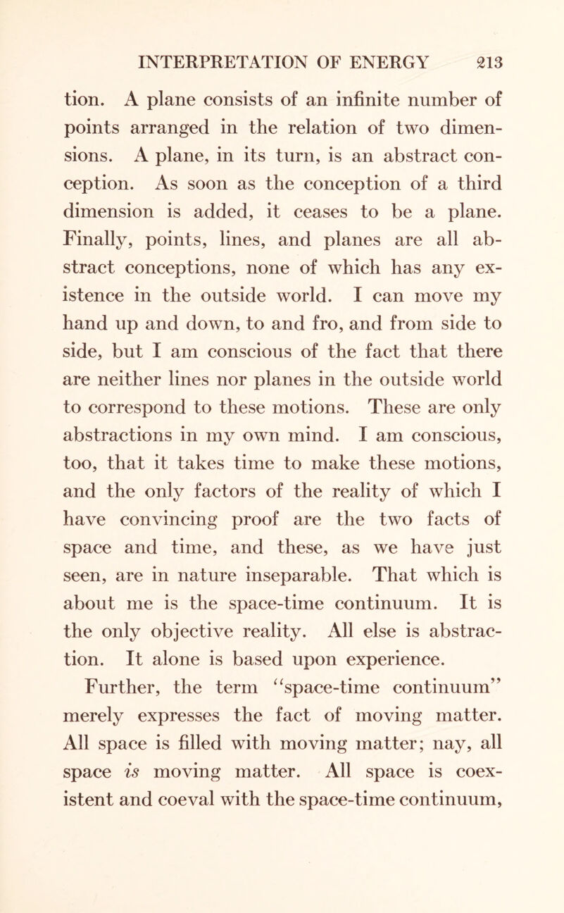 tion. A plane consists of an infinite number of points arranged in the relation of two dimen¬ sions. A plane, in its turn, is an abstract con¬ ception. As soon as the conception of a third dimension is added, it ceases to be a plane. Finally, points, lines, and planes are all ab¬ stract conceptions, none of which has any ex¬ istence in the outside world. I can move my hand up and down, to and fro, and from side to side, but I am conscious of the fact that there are neither lines nor planes in the outside world to correspond to these motions. These are only abstractions in my own mind. I am conscious, too, that it takes time to make these motions, and the only factors of the reality of which I have convincing proof are the two facts of space and time, and these, as we have just seen, are in nature inseparable. That which is about me is the space-time continuum. It is the only objective reality. All else is abstrac¬ tion. It alone is based upon experience. Further, the term “space-time continuum” merely expresses the fact of moving matter. All space is filled with moving matter; nay, all space is moving matter. All space is coex¬ istent and coeval with the space-time continuum,