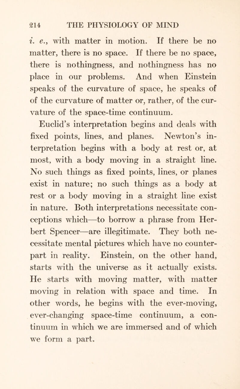 i. e., with matter in motion. If there be no matter, there is no space. If there be no space, there is nothingness, and nothingness has no place in our problems. And when Einstein speaks of the curvature of space, he speaks of of the curvature of matter or, rather, of the cur¬ vature of the space-time continuum. Euclid’s interpretation begins and deals with fixed points, lines, and planes. Newton’s in¬ terpretation begins with a body at rest or, at most, with a body moving in a straight line. No such things as fixed points, lines, or planes exist in nature; no such things as a body at rest or a body moving in a straight line exist in nature. Both interpretations necessitate con¬ ceptions which—to borrow a phrase from Her¬ bert Spencer—are illegitimate. They both ne¬ cessitate mental pictures which have no counter¬ part in reality. Einstein, on the other hand, starts with the universe as it actually exists. He starts with moving matter, with matter moving in relation with space and time. In other words, he begins with the ever-moving, ever-changing space-time continuum, a con¬ tinuum in which we are immersed and of which we form a part.