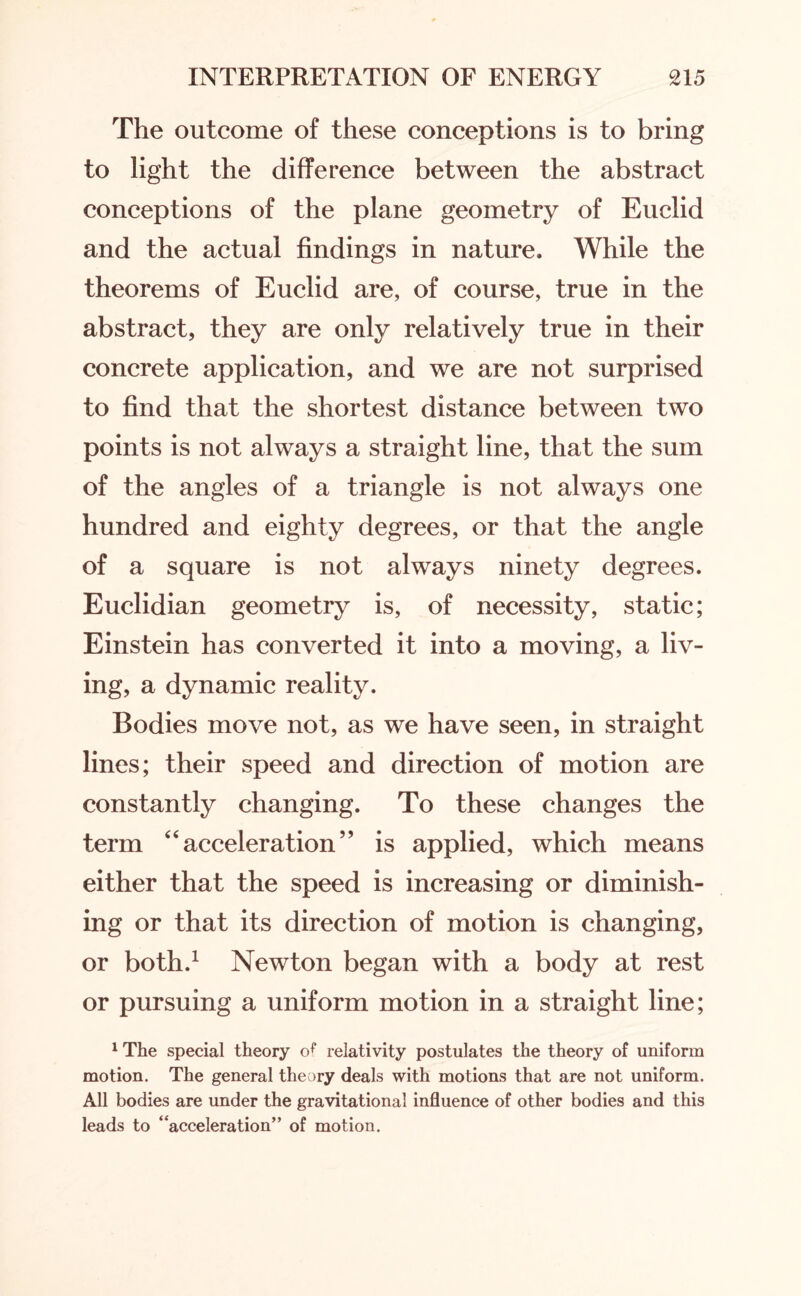The outcome of these conceptions is to bring to light the difference between the abstract conceptions of the plane geometry of Euclid and the actual findings in nature. While the theorems of Euclid are, of course, true in the abstract, they are only relatively true in their concrete application, and we are not surprised to find that the shortest distance between two points is not always a straight line, that the sum of the angles of a triangle is not always one hundred and eighty degrees, or that the angle of a square is not always ninety degrees. Euclidian geometry is, of necessity, static; Einstein has converted it into a moving, a liv¬ ing, a dynamic reality. Bodies move not, as we have seen, in straight lines; their speed and direction of motion are constantly changing. To these changes the term “acceleration” is applied, which means either that the speed is increasing or diminish¬ ing or that its direction of motion is changing, or both.1 Newton began with a body at rest or pursuing a uniform motion in a straight line; 1 The special theory of relativity postulates the theory of uniform motion. The general theory deals with motions that are not uniform. All bodies are under the gravitational influence of other bodies and this leads to “acceleration” of motion.