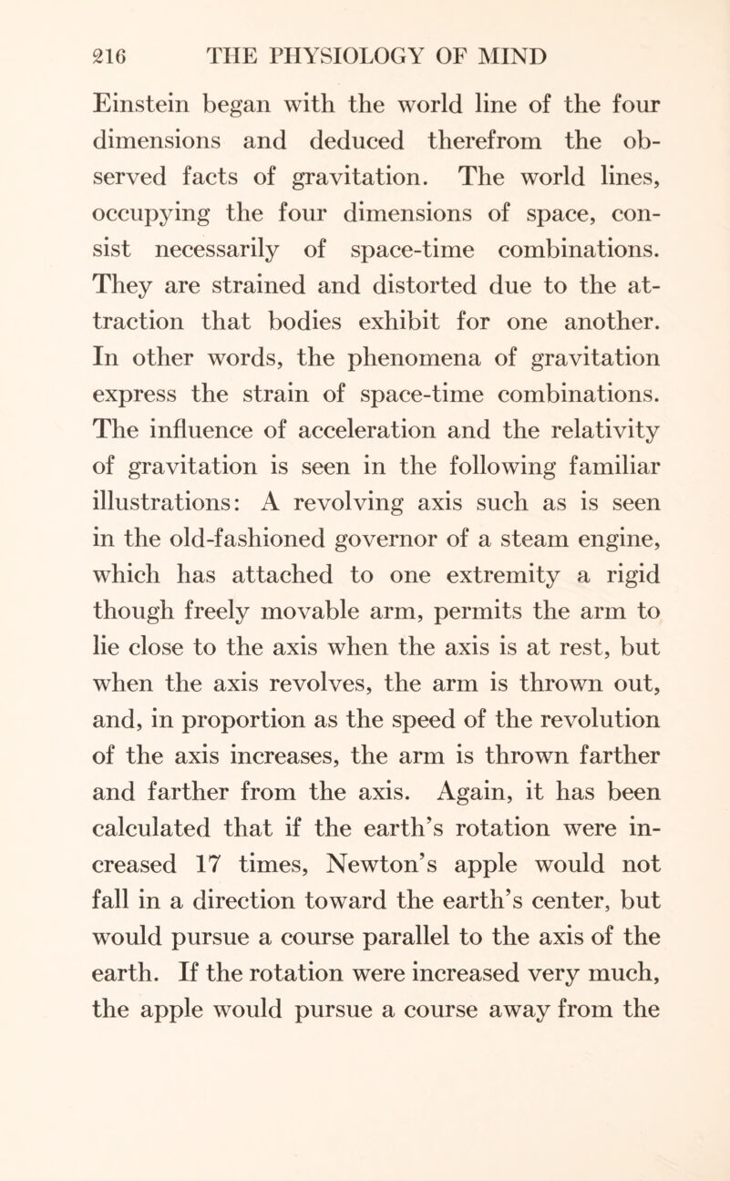 Einstein began with the world line of the four dimensions and deduced therefrom the ob¬ served facts of gravitation. The world lines, occupying the four dimensions of space, con¬ sist necessarily of space-time combinations. They are strained and distorted due to the at¬ traction that bodies exhibit for one another. In other words, the phenomena of gravitation express the strain of space-time combinations. The influence of acceleration and the relativity of gravitation is seen in the following familiar illustrations: A revolving axis such as is seen in the old-fashioned governor of a steam engine, which has attached to one extremity a rigid though freely movable arm, permits the arm to lie close to the axis when the axis is at rest, but when the axis revolves, the arm is thrown out, and, in proportion as the speed of the revolution of the axis increases, the arm is thrown farther and farther from the axis. Again, it has been calculated that if the earth’s rotation were in¬ creased 17 times, Newton’s apple would not fall in a direction toward the earth’s center, but would pursue a course parallel to the axis of the earth. If the rotation were increased very much, the apple would pursue a course away from the