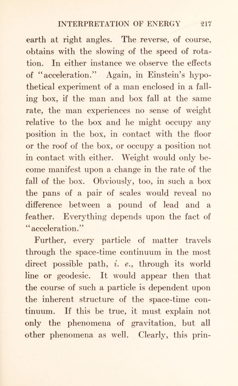 earth at right angles. The reverse, of course, obtains with the slowing of the speed of rota¬ tion. In either instance we observe the effects of “acceleration.” Again, in Einstein’s hypo¬ thetical experiment of a man enclosed in a fall¬ ing box, if the man and box fall at the same rate, the man experiences no sense of weight relative to the box and he might occupy any position in the box, in contact with the floor or the roof of the box, or occupy a position not in contact with either. Weight would only be¬ come manifest upon a change in the rate of the fall of the box. Obviously, too, in such a box the pans of a pair of scales would reveal no difference between a pound of lead and a feather. Everything depends upon the fact of “acceleration.” Further, every particle of matter travels through the space-time continuum in the most direct possible path, i. e., through its world line or geodesic. It would appear then that the course of such a particle is dependent upon the inherent structure of the space-time con¬ tinuum. If this be true, it must explain not only the phenomena of gravitation, but all other phenomena as well. Clearly, this prin-