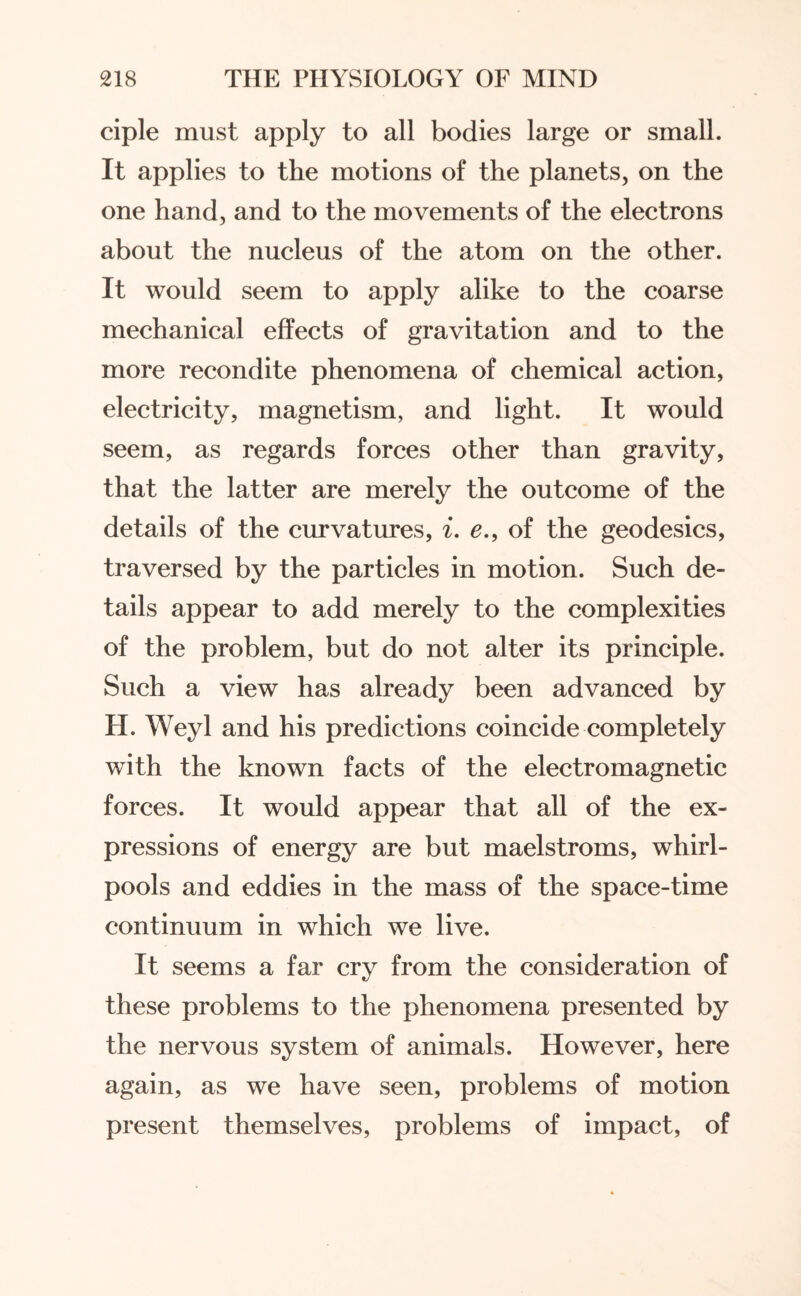 ciple must apply to all bodies large or small. It applies to the motions of the planets, on the one hand, and to the movements of the electrons about the nucleus of the atom on the other. It would seem to apply alike to the coarse mechanical effects of gravitation and to the more recondite phenomena of chemical action, electricity, magnetism, and light. It would seem, as regards forces other than gravity, that the latter are merely the outcome of the details of the curvatures, i. e., of the geodesics, traversed by the particles in motion. Such de¬ tails appear to add merely to the complexities of the problem, but do not alter its principle. Such a view has already been advanced by H. Weyl and his predictions coincide completely with the known facts of the electromagnetic forces. It would appear that all of the ex¬ pressions of energy are but maelstroms, whirl¬ pools and eddies in the mass of the space-time continuum in which we live. It seems a far cry from the consideration of these problems to the phenomena presented by the nervous system of animals. However, here again, as we have seen, problems of motion present themselves, problems of impact, of