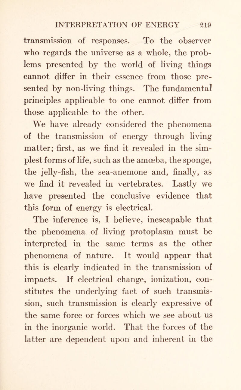 transmission of responses. To the observer who regards the universe as a whole, the prob¬ lems presented by the world of living things cannot differ in their essence from those pre¬ sented by non-living things. The fundamental principles applicable to one cannot differ from those applicable to the other. We have already considered the phenomena of the transmission of energy through living matter; first, as we find it revealed in the sim¬ plest forms of life, such as the amoeba, the sponge, the jelly-fish, the sea-anemone and, finally, as we find it revealed in vertebrates. Lastly we have presented the conclusive evidence that this form of energy is electrical. The inference is, I believe, inescapable that the phenomena of living protoplasm must be interpreted in the same terms as the other phenomena of nature. It would appear that this is clearly indicated in the transmission of impacts. If electrical change, ionization, con¬ stitutes the underlying fact of such transmis¬ sion, such transmission is clearly expressive of the same force or forces which we see about us in the inorganic world. That the forces of the latter are dependent upon and inherent in the