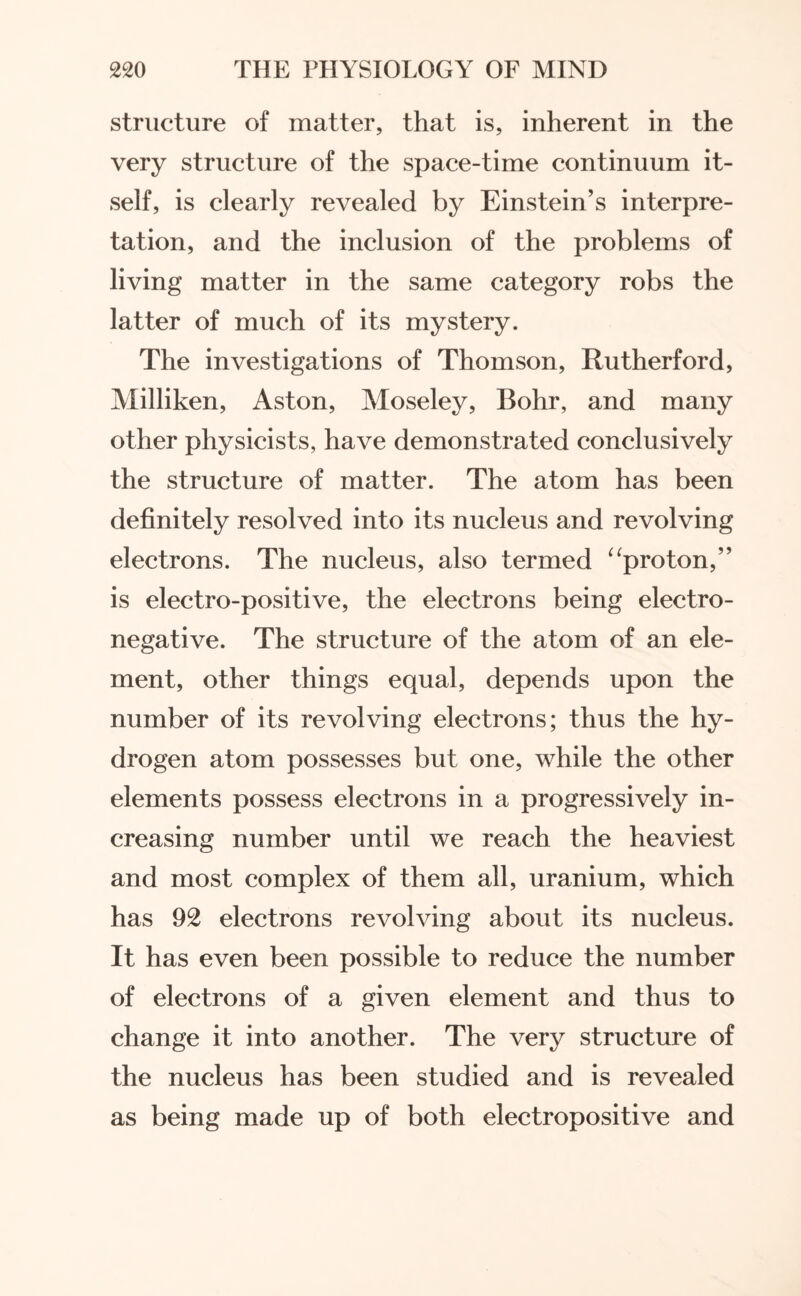 structure of matter, that is, inherent in the very structure of the space-time continuum it¬ self, is clearly revealed by Einstein’s interpre¬ tation, and the inclusion of the problems of living matter in the same category robs the latter of much of its mystery. The investigations of Thomson, Rutherford, Milliken, Aston, Moseley, Bohr, and many other physicists, have demonstrated conclusively the structure of matter. The atom has been definitely resolved into its nucleus and revolving electrons. The nucleus, also termed “proton,” is electro-positive, the electrons being electro¬ negative. The structure of the atom of an ele¬ ment, other things equal, depends upon the number of its revolving electrons; thus the hy¬ drogen atom possesses but one, while the other elements possess electrons in a progressively in¬ creasing number until we reach the heaviest and most complex of them all, uranium, which has 92 electrons revolving about its nucleus. It has even been possible to reduce the number of electrons of a given element and thus to change it into another. The very structure of the nucleus has been studied and is revealed as being made up of both electropositive and