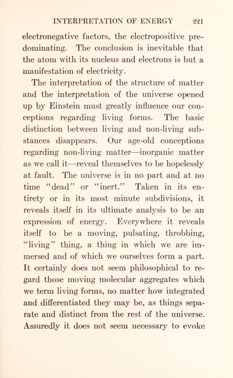 electronegative factors, the electropositive pre¬ dominating. The conclusion is inevitable that the atom with its nucleus and electrons is but a manifestation of electricity. The interpretation of the structure of matter and the interpretation of the universe opened up by Einstein must greatly influence our con¬ ceptions regarding living forms. The basic distinction between living and non-living sub¬ stances disappears. Our age-old conceptions regarding non-living matter—inorganic matter as we call it—reveal themselves to be hopelessly at fault. The universe is in no part and at no time “dead” or “inert.” Taken in its en¬ tirety or in its most minute subdivisions, it reveals itself in its ultimate analysis to be an expression of energy. Everywhere it reveals itself to be a moving, pulsating, throbbing, “living” thing, a thing in which we are im¬ mersed and of which we ourselves form a part. It certainly does not seem philosophical to re¬ gard those moving molecular aggregates which we term living forms, no matter how integrated and differentiated they may be, as things sepa¬ rate and distinct from the rest of the universe. Assuredly it does not seem necessary to evoke