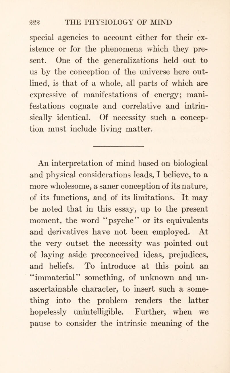 special agencies to account either for their ex¬ istence or for the phenomena which they pre¬ sent. One of the generalizations held out to us by the conception of the universe here out¬ lined, is that of a whole, all parts of which are expressive of manifestations of energy; mani¬ festations cognate and correlative and intrin¬ sically identical. Of necessity such a concep¬ tion must include living matter. An interpretation of mind based on biological and physical considerations leads, I believe, to a more wholesome, a saner conception of its nature, of its functions, and of its limitations. It may be noted that in this essay, up to the present moment, the word “psyche” or its equivalents and derivatives have not been employed. At the very outset the necessity was pointed out of laying aside preconceived ideas, prejudices, and beliefs. To introduce at this point an “immaterial” something, of unknown and un- ascertainable character, to insert such a some¬ thing into the problem renders the latter hopelessly unintelligible. Further, when we pause to consider the intrinsic meaning of the