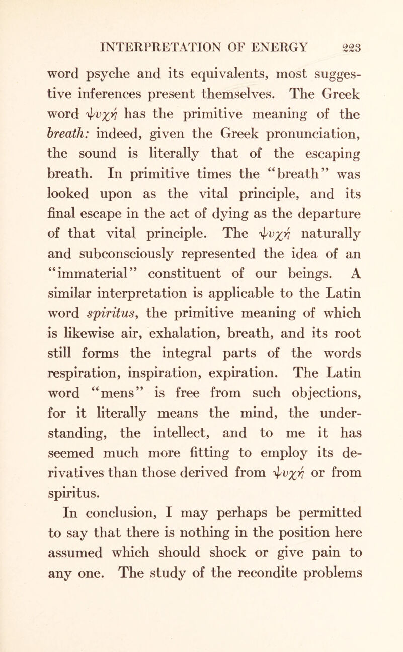 word psyche and its equivalents, most sugges¬ tive inferences present themselves. The Greek word has the primitive meaning of the breath: indeed, given the Greek pronunciation, the sound is literally that of the escaping breath. In primitive times the “breath’' was looked upon as the vital principle, and its final escape in the act of dying as the departure of that vital principle. The ^v^ri naturally and subconsciously represented the idea of an “immaterial” constituent of our beings. A similar interpretation is applicable to the Latin word spiritus, the primitive meaning of which is likewise air, exhalation, breath, and its root still forms the integral parts of the words respiration, inspiration, expiration. The Latin word “mens” is free from such objections, for it literally means the mind, the under¬ standing, the intellect, and to me it has seemed much more fitting to employ its de¬ rivatives than those derived from or from spiritus. In conclusion, I may perhaps be permitted to say that there is nothing in the position here assumed which should shock or give pain to any one. The study of the recondite problems