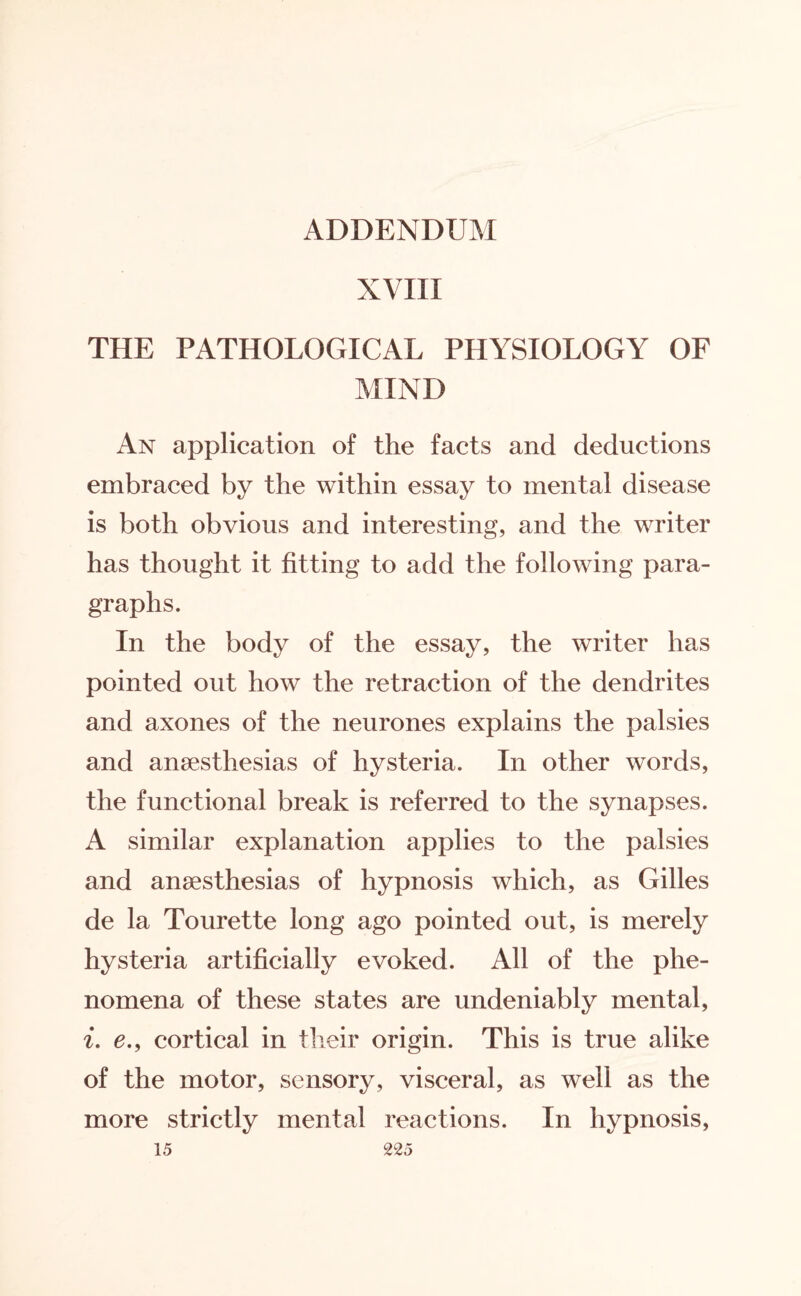 ADDENDUM XVIII THE PATHOLOGICAL PHYSIOLOGY OF MIND An application of the facts and deductions embraced by the within essay to mental disease is both obvious and interesting, and the writer has thought it fitting to add the following para¬ graphs. In the body of the essay, the writer has pointed out how the retraction of the dendrites and axones of the neurones explains the palsies and anaesthesias of hysteria. In other words, the functional break is referred to the synapses. A similar explanation applies to the palsies and anaesthesias of hypnosis which, as Gilles de la Tourette long ago pointed out, is merely hysteria artificially evoked. All of the phe¬ nomena of these states are undeniably mental, i. e., cortical in their origin. This is true alike of the motor, sensory, visceral, as well as the more strictly mental reactions. In hypnosis,