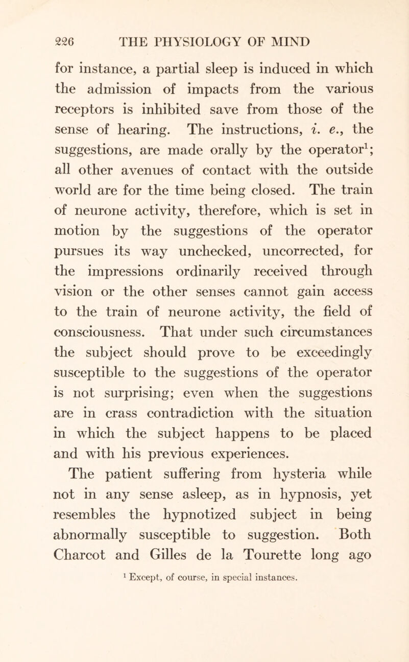 for instance, a partial sleep is induced in which the admission of impacts from the various receptors is inhibited save from those of the sense of hearing. The instructions, i. e., the suggestions, are made orally by the operator1; all other avenues of contact with the outside world are for the time being closed. The train of neurone activity, therefore, which is set in motion by the suggestions of the operator pursues its way unchecked, uncorrected, for the impressions ordinarily received through vision or the other senses cannot gain access to the train of neurone activity, the field of consciousness. That under such circumstances the subject should prove to be exceedingly susceptible to the suggestions of the operator is not surprising; even when the suggestions are in crass contradiction with the situation in which the subject happens to be placed and with his previous experiences. The patient suffering from hysteria while not in any sense asleep, as in hypnosis, yet resembles the hypnotized subject in being abnormally susceptible to suggestion. Both Charcot and Gilles de la Tourette long ago 1 Except, of course, in special instances.