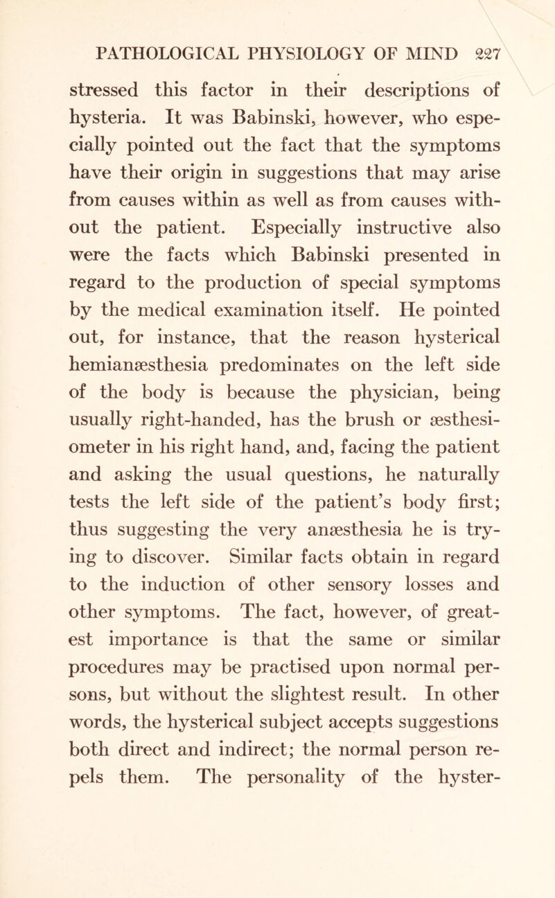 stressed this factor in their descriptions of hysteria. It was Babinski, however, who espe¬ cially pointed out the fact that the symptoms have their origin in suggestions that may arise from causes within as well as from causes with¬ out the patient. Especially instructive also were the facts which Babinski presented in regard to the production of special symptoms by the medical examination itself. He pointed out, for instance, that the reason hysterical hemianaesthesia predominates on the left side of the body is because the physician, being usually right-handed, has the brush or aesthesi- ometer in his right hand, and, facing the patient and asking the usual questions, he naturally tests the left side of the patient’s body first; thus suggesting the very anaesthesia he is try¬ ing to discover. Similar facts obtain in regard to the induction of other sensory losses and other symptoms. 'The fact, however, of great¬ est importance is that the same or similar procedures may be practised upon normal per¬ sons, but without the slightest result. In other words, the hysterical subject accepts suggestions both direct and indirect; the normal person re¬ pels them. The personality of the hyster-