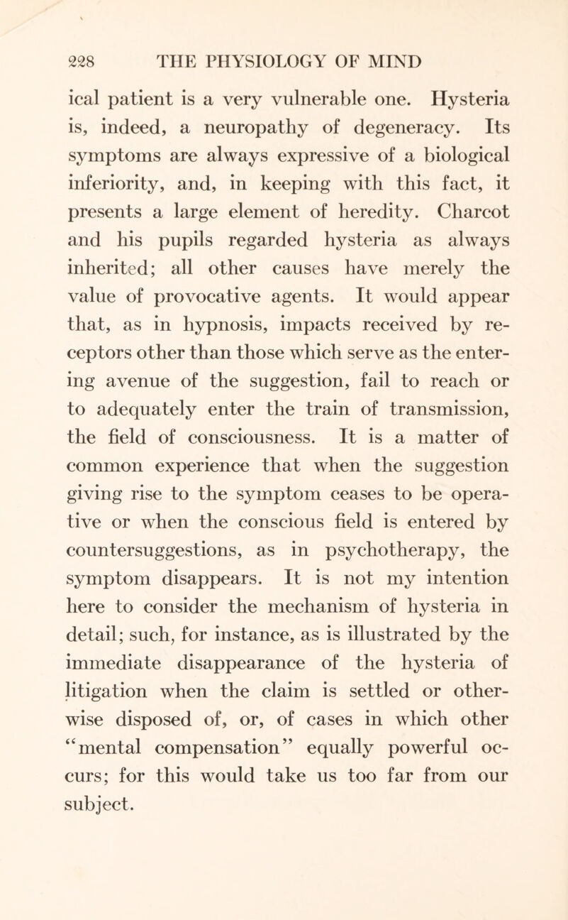 ical patient is a very vulnerable one. Hysteria is, indeed, a neuropathy of degeneracy. Its symptoms are always expressive of a biological inferiority, and, in keeping with this fact, it presents a large element of heredity. Charcot and his pupils regarded hysteria as always inherited; all other causes have merely the value of provocative agents. It would appear that, as in hypnosis, impacts received by re¬ ceptors other than those which serve as the enter¬ ing avenue of the suggestion, fail to reach or to adequately enter the train of transmission, the field of consciousness. It is a matter of common experience that when the suggestion giving rise to the symptom ceases to be opera¬ tive or when the conscious field is entered by counter suggestions, as in psychotherapy, the symptom disappears. It is not my intention here to consider the mechanism of hysteria in detail; such, for instance, as is illustrated by the immediate disappearance of the hysteria of litigation when the claim is settled or other¬ wise disposed of, or, of cases in which other “mental compensation” equally powerful oc¬ curs; for this would take us too far from our subject.
