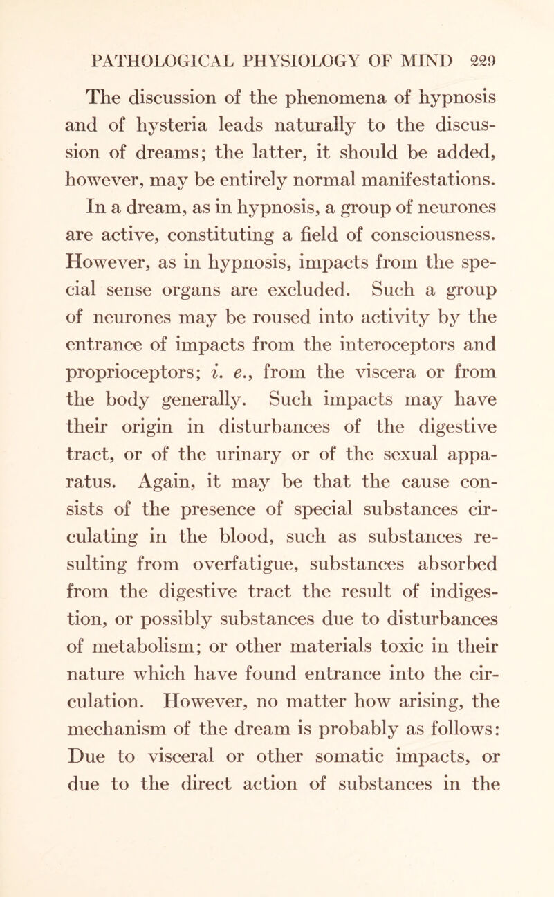 The discussion of the phenomena of hypnosis and of hysteria leads naturally to the discus¬ sion of dreams; the latter, it should be added, however, may be entirely normal manifestations. In a dream, as in hypnosis, a group of neurones are active, constituting a field of consciousness. However, as in hypnosis, impacts from the spe¬ cial sense organs are excluded. Such a group of neurones may be roused into activity by the entrance of impacts from the interoceptors and proprioceptors; i. e., from the viscera or from the body generally. Such impacts may have their origin in disturbances of the digestive tract, or of the urinary or of the sexual appa¬ ratus. Again, it may be that the cause con¬ sists of the presence of special substances cir¬ culating in the blood, such as substances re¬ sulting from overfatigue, substances absorbed from the digestive tract the result of indiges¬ tion, or possibly substances due to disturbances of metabolism; or other materials toxic in their nature which have found entrance into the cir¬ culation. However, no matter how arising, the mechanism of the dream is probably as follows: Due to visceral or other somatic impacts, or due to the direct action of substances in the